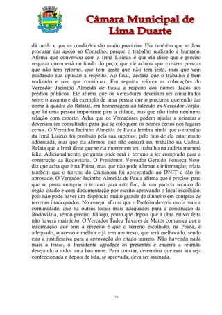 dá medo e que as condições são muito precárias. Diz também que se deve
procurar dar apoio ao Conselho, porque o trabalho realizado é humano.
Afirma que conversou com a Irmã Lisieux e que ela disse que é preciso
resgatar quem está no fundo do poço; que ele achava que existem pessoas
que não tem retorno, que tem gente que não tem jeito, mas que vem
mudando sua opinião a respeito. Ao final, declara que o trabalho é bem
realizado e tem que continuar. Em seguida reforça as colocações do
Vereador Jacintho Almeida de Paula a respeito dos nomes dados aos
prédios públicos. Ele afirma que os Vereadores deveriam ser consultados
sobre o assunto e dá exemplo de uma pessoa que o procurou querendo dar
nome à quadra do Batatal, em homenagem ao falecido ex-Vereador Jorjão,
que foi uma pessoa importante para a cidade, mas que não tinha nenhuma
relação com esporte. Acha que os Vereadores podem ajudar a orientar e
deveriam ser consultados para que se coloquem os nomes certos nos lugares
certos. O Vereador Jacintho Almeida de Paula lembra ainda que o trabalho
da Irmã Lisieux foi proibido pela sua superior, pelo fato de ela estar muito
adoentada, mas que ela afirmou que não cessará seu trabalho na Cadeia.
Relata que a Irmã disse que se ela morrer em seu trabalho na cadeia morrerá
feliz. Adicionalmente, pergunta onde será o terreno a ser comprado para a
construção da Rodoviária. O Presidente, Vereador Geraldo Fonseca Neto,
diz que acha que é na Piúna, mas que não pode afirmar a informação; relata
também que o terreno da Criminosa foi apresentado ao DNIT e não foi
aprovado. O Vereador Jacintho Almeida de Paula afirma que é preciso, para
que se possa comprar o terreno para este fim, de um parecer técnico do
órgão citado e com documentação por escrito aprovando o local escolhido,
pois não pode haver um dispêndio muito grande de dinheiro em compras de
terrenos inadequados. No ensejo, afirma que o Prefeito deveria ouvir mais a
comunidade, que há outros locais mais adequados para a construção da
Rodoviária, sendo preciso diálogo, posto que depois que a obra estiver feita
não haverá mais jeito. O Vereador Tadeu Tavares de Matos comunica que a
informação que tem a respeito é que o terreno escolhido, na Piúna, é
adequado, o acesso é melhor e já tem um trevo, que será melhorado, sendo
esta a justificativa para a aprovação do citado terreno. Não havendo nada
mais a tratar, o Presidente agradece os presentes e encerra a reunião
desejando a todos uma boa noite. Para constar, determina que essa ata seja
confeccionada e depois de lida, se aprovada, deva ser assinada.




                                     76
 