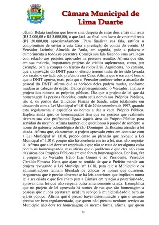 débito. Relata também que houve uma despesa de entre dois e três mil reais
(R$ 2.000,00 e R$ 3.000,00), o que dará, ao final, um lucro de vinte mil reais
(R$ 20.000,00) aproximadamente. Para finalizar sua fala, ratifica o
compromisso de enviar a esta Casa a prestação de contas do evento. O
Vereador Jacintho Almeida de Paula, em seguida, pede a palavra e
cumprimenta a todos os presentes. Começa sua fala fazendo uma avaliação
com relação aos projetos aprovados na presente reunião. Afirma que são,
em sua maioria, importantes projetos de crédito suplementar, como, por
exemplo, para a compra do terreno da rodoviária. Argumenta, no entanto,
que a aprovação do DNIT para o referido terreno tinha de ter sido lavrada
por escrito e enviada pelo prefeito a esta Casa. Afirma que o terreno é bom e
que o DNIT aprova, mas, pelo que o Vereador conhece sobre a atuação do
pessoal do DNIT, afirma que as decisões deles podem mudar, conforme
mudam as cabeças do órgão. Dando prosseguimento, o Vereador, analisa o
projeto dos nomeia os próprios públicos. Diz que o projeto de lei que dá
homenagem às pessoas falecidas, dando seus nomes aos Próprios Públicos,
isto é, os postos das Unidades Básicas de Saúde, estão totalmente em
desacordo com a Lei Municipal n° 1.018 de 29 de setembro de 1997, quando
esta regulamenta e especifica os nomes a dar a cada Próprio Público.
Explica ainda que, os homenageados têm que ser pessoas que realmente
tiveram sua vida profissional ligada àquela área do Próprio Público para
servidão do mesmo. Afirma também que questionou o porquê de somente o
nome do gabinete odontológico de São Domingos da Bocaina atender à lei
citada. Afirma que, claramente, o projeto aprovado entra em contraste com
a Lei Municipal n° 1.018, propõe então ao plenário que revogue a Lei
Municipal n° 1.018, porque não há coerência em ter a lei, mas não respeita-
la. Afirma que a lei deve ser respeitada e que não se trata de ter alguma coisa
contra os homenageados, mas afirma que o problema é que eles não eram
das áreas dos Próprios Públicos em que foram homenageados. Por isso, faz
a proposta ao Vereador Hélio Dias Gomes e ao Presidente, Vereador
Geraldo Fonseca Neto, que ajam no sentido de que o Prefeito mande um
projeto revogando a Lei Municipal n° 1.018, para que o Município e os
administradores tenham liberdade de colocar os nomes que quiserem.
Argumenta que é preciso observar se há leis anteriores que implicam numa
lei a ser criada e que fica chato para a Câmara em relação à posterioridade,
aprovar uma lei que não respeita outra anteriormente criada. Exemplifica
que no projeto de lei aprovado há nomes de rua que são homenagem a
pessoas que nunca prestaram nenhum serviço à municipalidade e nem ao
erário público. Afirma que é preciso haver determinação e que o assunto
precisa ser bem regulamentado, que quem não prestou nenhum serviço ao
Município não deve ter homenagem; da mesma forma, afirma, que quem
                                      79
 