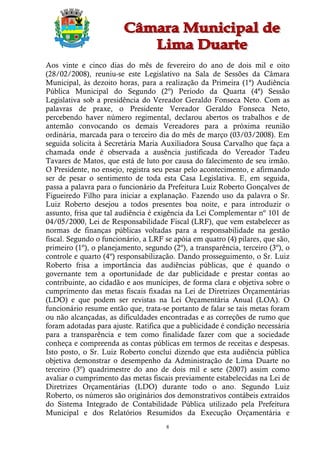 Aos vinte e cinco dias do mês de fevereiro do ano de dois mil e oito
(28/02/2008), reuniu-se este Legislativo na Sala de Sessões da Câmara
Municipal, às dezoito horas, para a realização da Primeira (1ª) Audiência
Pública Municipal do Segundo (2º) Período da Quarta (4ª) Sessão
Legislativa sob a presidência do Vereador Geraldo Fonseca Neto. Com as
palavras de praxe, o Presidente Vereador Geraldo Fonseca Neto,
percebendo haver número regimental, declarou abertos os trabalhos e de
antemão convocando os demais Vereadores para a próxima reunião
ordinária, marcada para o terceiro dia do mês de março (03/03/2008). Em
seguida solicita à Secretária Maria Auxiliadora Sousa Carvalho que faça a
chamada onde é observada a ausência justificada do Vereador Tadeu
Tavares de Matos, que está de luto por causa do falecimento de seu irmão.
O Presidente, no ensejo, registra seu pesar pelo acontecimento, e afirmando
ser de pesar o sentimento de toda esta Casa Legislativa. E, em seguida,
passa a palavra para o funcionário da Prefeitura Luiz Roberto Gonçalves de
Figueiredo Filho para iniciar a explanação. Fazendo uso da palavra o Sr.
Luiz Roberto desejou a todos presentes boa noite, e para introduzir o
assunto, frisa que tal audiência é exigência da Lei Complementar nº 101 de
04/05/2000, Lei de Responsabilidade Fiscal (LRF), que vem estabelecer as
normas de finanças públicas voltadas para a responsabilidade na gestão
fiscal. Segundo o funcionário, a LRF se apóia em quatro (4) pilares, que são,
primeiro (1º), o planejamento, segundo (2º), a transparência, terceiro (3º), o
controle e quarto (4º) responsabilização. Dando prosseguimento, o Sr. Luiz
Roberto frisa a importância das audiências públicas, que é quando o
governante tem a oportunidade de dar publicidade e prestar contas ao
contribuinte, ao cidadão e aos munícipes, de forma clara e objetiva sobre o
cumprimento das metas fiscais fixadas na Lei de Diretrizes Orçamentárias
(LDO) e que podem ser revistas na Lei Orçamentária Anual (LOA). O
funcionário resume então que, trata-se portanto de falar se tais metas foram
ou não alcançadas, as dificuldades encontradas e as correções de rumo que
foram adotadas para ajuste. Ratifica que a publicidade é condição necessária
para a transparência e tem como finalidade fazer com que a sociedade
conheça e compreenda as contas públicas em termos de receitas e despesas.
Isto posto, o Sr. Luiz Roberto conclui dizendo que esta audiência pública
objetiva demonstrar o desempenho da Administração de Lima Duarte no
terceiro (3º) quadrimestre do ano de dois mil e sete (2007) assim como
avaliar o cumprimento das metas fiscais previamente estabelecidas na Lei de
Diretrizes Orçamentárias (LDO) durante todo o ano. Segundo Luiz
Roberto, os números são originários dos demonstrativos contábeis extraídos
do Sistema Integrado de Contabilidade Pública utilizado pela Prefeitura
Municipal e dos Relatórios Resumidos da Execução Orçamentária e
                                      8
 