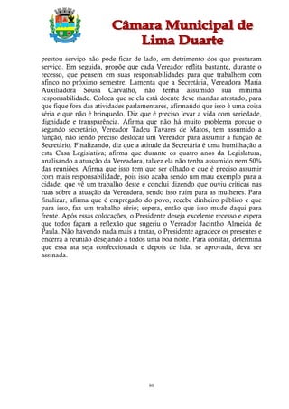 prestou serviço não pode ficar de lado, em detrimento dos que prestaram
serviço. Em seguida, propõe que cada Vereador reflita bastante, durante o
recesso, que pensem em suas responsabilidades para que trabalhem com
afinco no próximo semestre. Lamenta que a Secretária, Vereadora Maria
Auxiliadora Sousa Carvalho, não tenha assumido sua mínima
responsabilidade. Coloca que se ela está doente deve mandar atestado, para
que fique fora das atividades parlamentares, afirmando que isso é uma coisa
séria e que não é brinquedo. Diz que é preciso levar a vida com seriedade,
dignidade e transparência. Afirma que não há muito problema porque o
segundo secretário, Vereador Tadeu Tavares de Matos, tem assumido a
função, não sendo preciso deslocar um Vereador para assumir a função de
Secretário. Finalizando, diz que a atitude da Secretária é uma humilhação a
esta Casa Legislativa; afirma que durante os quatro anos da Legislatura,
analisando a atuação da Vereadora, talvez ela não tenha assumido nem 50%
das reuniões. Afirma que isso tem que ser olhado e que é preciso assumir
com mais responsabilidade, pois isso acaba sendo um mau exemplo para a
cidade, que vê um trabalho deste e conclui dizendo que ouviu críticas nas
ruas sobre a atuação da Vereadora, sendo isso ruim para as mulheres. Para
finalizar, afirma que é empregado do povo, recebe dinheiro público e que
para isso, faz um trabalho sério; espera, então que isso mude daqui para
frente. Após essas colocações, o Presidente deseja excelente recesso e espera
que todos façam a reflexão que sugeriu o Vereador Jacintho Almeida de
Paula. Não havendo nada mais a tratar, o Presidente agradece os presentes e
encerra a reunião desejando a todos uma boa noite. Para constar, determina
que essa ata seja confeccionada e depois de lida, se aprovada, deva ser
assinada.




                                     80
 