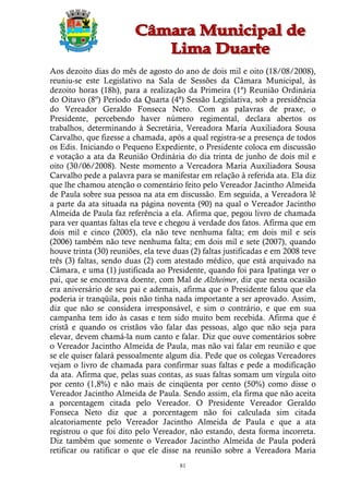 Aos dezoito dias do mês de agosto do ano de dois mil e oito (18/08/2008),
reuniu-se este Legislativo na Sala de Sessões da Câmara Municipal, às
dezoito horas (18h), para a realização da Primeira (1ª) Reunião Ordinária
do Oitavo (8º) Período da Quarta (4ª) Sessão Legislativa, sob a presidência
do Vereador Geraldo Fonseca Neto. Com as palavras de praxe, o
Presidente, percebendo haver número regimental, declara abertos os
trabalhos, determinando à Secretária, Vereadora Maria Auxiliadora Sousa
Carvalho, que fizesse a chamada, após a qual registra-se a presença de todos
os Edis. Iniciando o Pequeno Expediente, o Presidente coloca em discussão
e votação a ata da Reunião Ordinária do dia trinta de junho de dois mil e
oito (30/06/2008). Neste momento a Vereadora Maria Auxiliadora Sousa
Carvalho pede a palavra para se manifestar em relação à referida ata. Ela diz
que lhe chamou atenção o comentário feito pelo Vereador Jacintho Almeida
de Paula sobre sua pessoa na ata em discussão. Em seguida, a Vereadora lê
a parte da ata situada na página noventa (90) na qual o Vereador Jacintho
Almeida de Paula faz referência a ela. Afirma que, pegou livro de chamada
para ver quantas faltas ela teve e chegou à verdade dos fatos. Afirma que em
dois mil e cinco (2005), ela não teve nenhuma falta; em dois mil e seis
(2006) também não teve nenhuma falta; em dois mil e sete (2007), quando
houve trinta (30) reuniões, ela teve duas (2) faltas justificadas e em 2008 teve
três (3) faltas, sendo duas (2) com atestado médico, que está arquivado na
Câmara, e uma (1) justificada ao Presidente, quando foi para Ipatinga ver o
pai, que se encontrava doente, com Mal de Alzheimer, diz que nesta ocasião
era aniversário de seu pai e ademais, afirma que o Presidente falou que ela
poderia ir tranqüila, pois não tinha nada importante a ser aprovado. Assim,
diz que não se considera irresponsável, e sim o contrário, e que em sua
campanha tem ido às casas e tem sido muito bem recebida. Afirma que é
cristã e quando os cristãos vão falar das pessoas, algo que não seja para
elevar, devem chamá-la num canto e falar. Diz que ouve comentários sobre
o Vereador Jacintho Almeida de Paula, mas não vai falar em reunião e que
se ele quiser falará pessoalmente algum dia. Pede que os colegas Vereadores
vejam o livro de chamada para confirmar suas faltas e pede a modificação
da ata. Afirma que, pelas suas contas, as suas faltas somam um vírgula oito
por cento (1,8%) e não mais de cinqüenta por cento (50%) como disse o
Vereador Jacintho Almeida de Paula. Sendo assim, ela firma que não aceita
a porcentagem citada pelo Vereador. O Presidente Vereador Geraldo
Fonseca Neto diz que a porcentagem não foi calculada sim citada
aleatoriamente pelo Vereador Jacintho Almeida de Paula e que a ata
registrou o que foi dito pelo Vereador, não estando, desta forma incorreta.
Diz também que somente o Vereador Jacintho Almeida de Paula poderá
retificar ou ratificar o que ele disse na reunião sobre a Vereadora Maria
                                       81
 