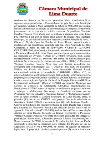 recebido de diversos. A Secretária Vereadora Maria Auxiliadora lê as
seguintes correspondências: • Encaminhamento pela Secretaria Municipal
de Turismo, Cultura e Meio Ambiente do Ofício n° 071/2008 que solicita
laudos radiométricos de estação de telecomunicação a empresa de telefonia,
juntamente com a resposta da referida empresa. O presidente Vereador
Geraldo Fonseca Neto afirma que já analisou a resposta dos testes feitos
pela empresa e diz que os níveis estão dentro do exigido pela legislação
municipal, no que foi ratificado pelo Vereador Jacintho Almeida de Paula. •
Ofício n° 39, do Conselho Tutelar de Lima Duarte, comunicando a
mudança de sua presidência, assumida pela Sra. Dark Aparecida dos Reis
Gonçalves, a partir da data de 02/07/2008. • Ofício n° 0351/2008-
GERAT/DR/MG, dos Correios, informando a celebração de convênio com
a Prefeitura Municipal de Lima Duarte para serviço de agência comunitária
na localidade de Orvalho. • Ofício n° CT/OI/1185/Junho/2008, dando
esclarecimentos acerca da execução das metas de universalização para
telefonia fixa e instalação de telefones de uso público (TUPs). O Presidente
Vereador Geraldo Fonseca Neto pede aos demais Vereadores que
divulguem esta comunicação lida. • Ofício n° 290/2008, do Ministério
Público do Estado de Minas Gerais/Promotoria Eleitoral Local,
encaminhando cópia de recomendação n° 004/2008. • Ofício s/n°, da
empresa Cachoeira do Brumado Energia Elétrica Ltda., informando sobre a
implantação da Pequena Central Hidrelétrica (PCH) Cachoeira do Brumado
e sobre autorização da Agência Nacional de Energia Elétrica (ANEEL) e
licenciamento ambiental. • Ofício n° 15/2008, do Conselho Municipal dos
Direitos da Criança e do Adolescente (CMCDA), encaminhando sua
Resolução n° 07/2007, acerca de registro de entidades e programas relativos
a crianças e adolescentes. No ensejo, o Presidente esclarece que os
Programas “Jovem Cidadão”, “Segundo Tempo” e “Parlamento Juvenil”,
com os quais trabalha a Câmara Municipal de Lima Duarte, serão, o
primeiro (1°) inscrito no CMDCA pelo próprio Centro de referência de
Assistência Social (CRAS) e os outros dois (2), pelo Instituto Cidade. •
Convite do Sindicato dos Produtores Rurais de Lima Duarte para o quinto
(5°) Encontro de Produtores Rurais a ser realizado no dia vinte e três de
agosto de dois mil e oito (23/08/2008) às doze horas (12h), na Associação
Atlética de Lima Duarte. Passando ao Grande Expediente, o Presidente
Vereador Geraldo Fonseca Neto pede que sejam colocadas em votação as
proposições. Sendo assim, a Secretária procede à leitura das proposições: •
Requerimento n° 14/2008, de autoria do Vereador Antônio Alves de Paula,
solicitando a dispensa de interstício para votação dos Projetos de Lei do
Legislativo (PLL) n° 04 e 05/2008, no intuito de agilizar os trabalhos
legislativos. A proposição citada é aprovada por sete (7) votos a favor e um
                                     84
 