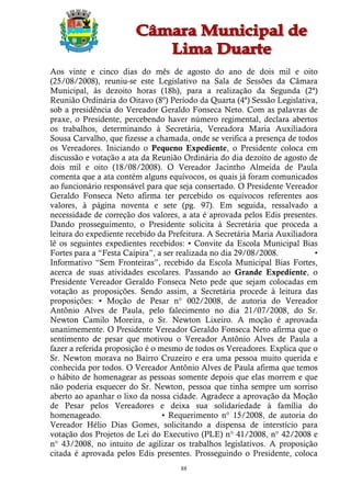 Aos vinte e cinco dias do mês de agosto do ano de dois mil e oito
(25/08/2008), reuniu-se este Legislativo na Sala de Sessões da Câmara
Municipal, às dezoito horas (18h), para a realização da Segunda (2ª)
Reunião Ordinária do Oitavo (8º) Período da Quarta (4ª) Sessão Legislativa,
sob a presidência do Vereador Geraldo Fonseca Neto. Com as palavras de
praxe, o Presidente, percebendo haver número regimental, declara abertos
os trabalhos, determinando à Secretária, Vereadora Maria Auxiliadora
Sousa Carvalho, que fizesse a chamada, onde se verifica a presença de todos
os Vereadores. Iniciando o Pequeno Expediente, o Presidente coloca em
discussão e votação a ata da Reunião Ordinária do dia dezoito de agosto de
dois mil e oito (18/08/2008). O Vereador Jacintho Almeida de Paula
comenta que a ata contém alguns equívocos, os quais já foram comunicados
ao funcionário responsável para que seja consertado. O Presidente Vereador
Geraldo Fonseca Neto afirma ter percebido os equívocos referentes aos
valores, à página noventa e sete (pg. 97). Em seguida, ressalvado a
necessidade de correção dos valores, a ata é aprovada pelos Edis presentes.
Dando prosseguimento, o Presidente solicita à Secretária que proceda a
leitura do expediente recebido da Prefeitura. A Secretária Maria Auxiliadora
lê os seguintes expedientes recebidos: • Convite da Escola Municipal Bias
Fortes para a “Festa Caipira”, a ser realizada no dia 29/08/2008.          •
Informativo “Sem Fronteiras”, recebido da Escola Municipal Bias Fortes,
acerca de suas atividades escolares. Passando ao Grande Expediente, o
Presidente Vereador Geraldo Fonseca Neto pede que sejam colocadas em
votação as proposições. Sendo assim, a Secretária procede à leitura das
proposições: • Moção de Pesar n° 002/2008, de autoria do Vereador
Antônio Alves de Paula, pelo falecimento no dia 21/07/2008, do Sr.
Newton Camilo Moreira, o Sr. Newton Lixeiro. A moção é aprovada
unanimemente. O Presidente Vereador Geraldo Fonseca Neto afirma que o
sentimento de pesar que motivou o Vereador Antônio Alves de Paula a
fazer a referida proposição é o mesmo de todos os Vereadores. Explica que o
Sr. Newton morava no Bairro Cruzeiro e era uma pessoa muito querida e
conhecida por todos. O Vereador Antônio Alves de Paula afirma que temos
o hábito de homenagear as pessoas somente depois que elas morrem e que
não poderia esquecer do Sr. Newton, pessoa que tinha sempre um sorriso
aberto ao apanhar o lixo da nossa cidade. Agradece a aprovação da Moção
de Pesar pelos Vereadores e deixa sua solidariedade à família do
homenageado.                     • Requerimento n° 15/2008, de autoria do
Vereador Hélio Dias Gomes, solicitando a dispensa de interstício para
votação dos Projetos de Lei do Executivo (PLE) n° 41/2008, n° 42/2008 e
n° 43/2008, no intuito de agilizar os trabalhos legislativos. A proposição
citada é aprovada pelos Edis presentes. Prosseguindo o Presidente, coloca
                                     88
 