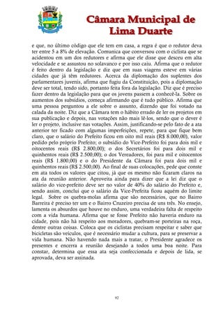 e que, no último código que ele tem em casa, a regra é que o redutor deva
ter entre 5 a 8% de elevação. Comunica que conversou com o ciclista que se
acidentou em um dos redutores e afirma que ele disse que desceu em alta
velocidade e se assustou no solavanco e por isso caiu. Afirma que o redutor
é feito dentro da legislação e diz que em suas viagens esteve em várias
cidades que já têm redutores. Acerca da diplomação dos suplentes dos
parlamentares juvenis, afirma que fugiu da Constituição, pois a diplomação
deve ser total, tendo sido, portanto feita fora da legislação. Diz que é preciso
fazer dentro da legislação para que os jovens passem a conhecê-la. Sobre os
aumentos dos subsídios, começa afirmando que é tudo público. Afirma que
uma pessoa perguntou a ele sobre o assunto, dizendo que foi votado na
calada da noite. Diz que a Câmara tem o hábito errado de ler os projetos em
sua publicação e depois, nas votações não mais lê-los, sendo que o dever é
ler o projeto, inclusive nas votações. Assim, justificando-se pelo fato de a ata
anterior ter ficado com algumas imperfeições, repete, para que fique bem
claro, que o salário do Prefeito ficou em oito mil reais (R$ 8.000,00), valor
pedido pelo próprio Prefeito; o subsídio do Vice-Prefeito foi para dois mil e
oitocentos reais (R$ 2.800,00); o dos Secretários foi para dois mil e
quinhentos reais (R$ 2.500,00); o dos Vereadores, foi para mil e oitocentos
reais (R$ 1.800,00) e o do Presidente da Câmara foi para dois mil e
quinhentos reais (R$ 2.500,00). Ao final de suas colocações, pede que conste
em ata todos os valores que citou, já que os mesmo não ficaram claros na
ata da reunião anterior. Aproveita ainda para dizer que a lei diz que o
salário do vice-prefeito deve ser no valor de 40% do salário do Prefeito e,
sendo assim, conclui que o salário da Vice-Prefeita ficou aquém do limite
legal. Sobre os quebra-molas afirma que são necessários, que no Bairro
Barreira é preciso ter um e o Bairro Cruzeiro precisa de uns três. No ensejo,
lamenta os absurdos que houve no enduro, uma verdadeira falta de respeito
com a vida humana. Afirma que se fosse Prefeito não haveria enduro na
cidade, pois não há respeito aos moradores, quebram-se porteiras na roça,
dentre outras coisas. Coloca que os ciclistas precisam respeitar e saber que
bicicletas são veículos, que é necessário mudar a cultura, para se preservar a
vida humana. Não havendo nada mais a tratar, o Presidente agradece os
presentes e encerra a reunião desejando a todos uma boa noite. Para
constar, determina que essa ata seja confeccionada e depois de lida, se
aprovada, deva ser assinada.




                                       92
 