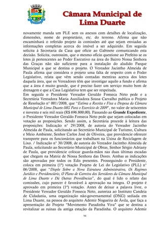 novamente manda um PLE sem os anexos com detalhes de localização,
dimensões, nome de proprietário, etc. do terreno. Afirma que não
encaminhará o referido projeto às comissões até que sejam enviadas as
informações completas acerca do imóvel a ser adquirido. Em seguida
solicita à Secretaria da Casa que oficie ao Gabinete comunicando esta
decisão. Solicita, outrossim, que o mesmo ofício questione ao Prefeito se os
lotes já pertencentes ao Poder Executivo na área do Bairro Nossa Senhora
das Graças não são suficiente para a instalação do aludido Parque
Municipal a que se destina o projeto. O Vereador Jacintho Almeida de
Paula afirma que considera o projeto uma falta de respeito com o Poder
Legislativo, relata que vêm sendo contadas mentiras acerca dos lotes
daquela área, que os Vereadores têm que investigar aquilo a fundo e afirma
que a área é muito grande, que é preciso fazer um serviço muito bom de
drenagem e que a Casa Legislativa tem que ser respeitada.
Em seguida o Presidente Vereador Geraldo Fonseca Neto pede e a
Secretária Vereadora Maria Auxiliadora Sousa Carvalho publica o Projeto
de Resolução n° 001/2008, que “Estima a Receita e Fixa a Despesa da Câmara
Municipal de Lima Duarte-MG Para o Exercício de 2009”, no valor de seiscentos
e noventa e seis mil reais (R$ 696.800,00). Passando ao Grande Expediente,
o Presidente Vereador Geraldo Fonseca Neto pede que sejam colocadas em
votação as proposições. Sendo assim, a Secretária procede à leitura das
proposições: Indicação n° 29/2008, de autoria do Vereador Jacintho
Almeida de Paula, solicitando ao Secretário Municipal de Turismo, Cultura
e Meio Ambiente, Senhor Carlos José de Oliveira, que providencie oferecer
transporte para os funcionários que trabalham na Usina de Reciclagem de
Lixo. / Indicação n° 30/2008, de autoria do Vereador Jacintho Almeida de
Paula, solicitando ao Secretário Municipal de Obras, Senhor Sérgio Adriany
de Paula, que providencie colocar guarda-mãos nas duas últimas escadas
que chegam na Matriz de Nossa Senhora das Dores. Ambas as indicações
são aprovadas por todos os Edis presentes. Prosseguindo o Presidente,
coloca em primeira (1ª) votação Projeto de Lei do Legislativo (PLL) n°
06/2008, que “Dispõe Sobre a Nova Estrutura Administrativa, Os Regimes
Jurídico e Previdenciário, O Plano de Carreira dos Servidores da Câmara Municipal
de Lima Duarte e Dá Outras Providências”, do qual é lido o relato das
comissões, cujo parecer é favorável à aprovação na íntegra. O projeto é
aprovado em primeira (1ª) votação. Antes de deixar a palavra livre, o
Presidente Vereador Geraldo Fonseca Neto, autoriza ao Instituto Candeia
de Cidadania, uma organização não-governamental (ONG) sediada em
Lima Duarte, na pessoa do arquiteto Ademir Nogueira de Ávila, que faça a
apresentação do Projeto "Movimento Paradinha Viva" que se destina a
revitalizar as ruínas da antiga estação da Paradinha. O arquiteto Ademir
                                       94
 