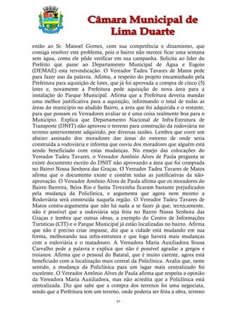 então ao Sr. Manoel Gomes, com sua competência e dinamismo, que
consiga resolver este problema, pois o bairro não merece ficar uma semana
sem água, como ele pôde verificar em sua campanha. Solicita ao líder do
Prefeito que passe ao Departamento Municipal de Água e Esgoto
(DEMAE) esta reivindicação. O Vereador Tadeu Tavares de Matos pede
para fazer uso da palavra. Afirma, a respeito do projeto encaminhado pela
Prefeitura para aquisição de lotes, que já foi aprovada a compra de cinco (5)
lotes e, novamente a Prefeitura pede aquisição de nova área para a
instalação do Parque Municipal. Afirma que a Prefeitura deveria mandar
uma melhor justificativa para a aquisição, informando o total de todas as
áreas do município no aludido Bairro, a área que foi adquirida e o restante,
para que possam os Vereadores avaliar se é uma coisa realmente boa para o
Município. Explica que Departamento Nacional de Infra-Estrutura de
Transporte (DNIT) não aprovou o terreno para construção da rodoviária no
terreno anteriormente adquirido, por diversas razões. Lembra que corre um
abaixo assinado dos moradores das áreas do entorno de onde seria
construída a rodoviária e informa que ouviu dos moradores que alguém está
sendo beneficiado com estas mudanças. No ensejo das colocações do
Vereador Tadeu Tavares, o Vereador Antônio Alves de Paula pergunta se
existe documento escrito do DNIT não aprovando a área que foi comprada
no Bairro Nossa Senhora das Graças. O Vereador Tadeu Tavares de Matos
afirma que o documento existe e contém todas as justificativas da não-
aprovação. O Vereador Antônio Alves de Paula afirma que os moradores do
Bairro Barreira, Beira Rio e Santa Terezinha ficaram bastante prejudicados
pela mudança da Policlínica, e argumenta que agora nem mesmo a
Rodoviária será construída naquela região. O Vereador Tadeu Tavares de
Matos contra-argumenta que não há nada a se fazer já que, tecnicamente,
não é possível que a rodoviária seja feita no Bairro Nossa Senhora das
Graças e lembra que outras obras, a exemplo do Centro de Informações
Turísticas (CIT) e o Parque Municipal já estão localizadas no bairro. Afirma
que não é preciso criar impasse, diz que a cidade está mudando em sua
forma, melhorando sua infra-estrutura e que logo haverá mais mudanças
com a rodoviária e o matadouro. A Vereadora Maria Auxiliadora Sousa
Carvalho pede a palavra e explica que não é possível agradar a gregos e
troianos. Afirma que o pessoal do Batatal, que é muito carente, agora está
beneficiado com a localização mais central da Policlínica. Avalia que, neste
sentido, a mudança da Policlínica para um lugar mais centralizado foi
excelente. O Vereador Antônio Alves de Paula afirma que respeita a opinião
da Vereadora Maria Auxiliadora, mas não acredita que a Policlínica está
centralizada. Diz que sabe que a compra dos terrenos foi uma negociata,
sendo que a Prefeitura tem um terreno, onde poderia ser feita a obra, terreno
                                     97
 