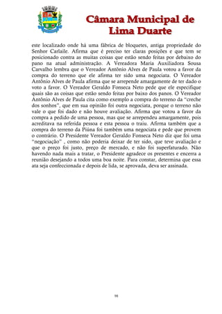 este localizado onde há uma fábrica de bloquetes, antiga propriedade do
Senhor Carlaile. Afirma que é preciso ter claras posições e que tem se
posicionado contra as muitas coisas que estão sendo feitas por debaixo do
pano na atual administração. A Vereadora Maria Auxiliadora Sousa
Carvalho lembra que o Vereador Antônio Alves de Paula votou a favor da
compra do terreno que ele afirma ter sido uma negociata. O Vereador
Antônio Alves de Paula afirma que se arrepende amargamente de ter dado o
voto a favor. O Vereador Geraldo Fonseca Neto pede que ele especifique
quais são as coisas que estão sendo feitas por baixo dos panos. O Vereador
Antônio Alves de Paula cita como exemplo a compra do terreno da “creche
dos sonhos”, que em sua opinião foi outra negociata, porque o terreno não
vale o que foi dado e não houve avaliação. Afirma que votou a favor da
compra a pedido de uma pessoa, mas que se arrependeu amargamente, pois
acreditava na referida pessoa e esta pessoa o traiu. Afirma também que a
compra do terreno da Piúna foi também uma negociata e pede que provem
o contrário. O Presidente Vereador Geraldo Fonseca Neto diz que foi uma
“negociação” , como não poderia deixar de ter sido, que teve avaliação e
que o preço foi justo, preço de mercado, e não foi superfaturado. Não
havendo nada mais a tratar, o Presidente agradece os presentes e encerra a
reunião desejando a todos uma boa noite. Para constar, determina que essa
ata seja confeccionada e depois de lida, se aprovada, deva ser assinada.




                                    98
 