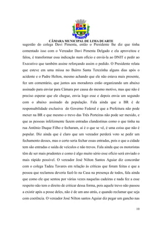 sugestão do colega Davi Pimenta, então o Presidente lhe diz que tinha
comentado isso com o Vereador Davi Pimenta Delgado e ela aproveitou e
falou, é transformar essa indicação num ofício e enviá-la ao DNIT e pedir ao
Executivo que também assine reforçando assim o pedido. O Presidente relata
que esteve em uma missa no Bairro Santa Terezinha alguns dias após o
acidente e o Padre Helton, mesmo achando que ele não estava mais presente,
fez um comentário, que juntos aos moradores estão organizando um abaixo
assinado para enviar para Câmara por causa do mesmo motivo, mas que não é
preciso esperar que ele chegue, envia logo esse e depois envia um segundo
com o abaixo assinado da população. Fala ainda que a BR é de
responsabilidade exclusiva do Governo Federal e que a Prefeitura não pode
mexer na BR e que mesmo o trevo das Três Porteiras não pode ser mexido, e
que as pessoas infelizmente fazem entradas clandestinas como o que tinha na
rua Antônio Duque Filho e fecharam, aí é o que se vê, é uma coisa que não é
popular. Diz ainda que é claro que um vereador perderá voto se pedir um
fechamento desses, mas o certo seria fechar essas entradas, pois o que a cidade
tem são entradas e saída de veículos e não trevos. Fala ainda que os motoristas
têm de ser mais prudentes e como é algo muito sério esse ofício será enviado o
mais rápido possível. O vereador José Nilton Santos Aguiar diz concordar
com o colega Tadeu Tavares em relação às críticas que foram feitas e que a
pessoa que reclamou deveria fazê-lo na Casa na presença de todos, fala ainda
que como ele que sentou por várias vezes naquelas cadeiras e nada fez a esse
respeito não tem o direito de criticar dessa forma, pois aquele trevo não passou
a existir após a posse deles, não é de um ano atrás, e quando reclamar que seja
com coerência. O vereador José Nilton santos Aguiar diz pegar um gancho nas

                                                                             10
 