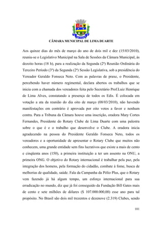 Aos quinze dias do mês de março do ano de dois mil e dez (15/03/2010),
reuniu-se o Legislativo Municipal na Sala de Sessões da Câmara Municipal, às
dezoito horas (18 h), para a realização da Segunda (2ª) Reunião Ordinária do
Terceiro Período (3º) da Segunda (2ª) Sessão Legislativa, sob a presidência do
Vereador Geraldo Fonseca Neto. Com as palavras de praxe, o Presidente,
percebendo haver número regimental, declara abertos os trabalhos que se
inicia com a chamada dos vereadores feita pelo Secretário Prof.Luiz Henrique
de Lima Alves, constatando a presença de todos os Edis. É colocada em
votação a ata da reunião do dia oito de março (08/03/2010), não havendo
manifestações em contrário é aprovada por oito votos a favor e nenhum
contra. Para a Tribuna da Câmara houve uma inscrição, oradora Mary Cortes
Fernandes, Presidente do Rotary Clube de Lima Duarte com uma palestra
sobre o que é e o trabalho que desenvolve o Clube. A oradora inicia
agradecendo na pessoa do Presidente Geraldo Fonseca Neto, todos os
vereadores e a oportunidade de apresentar o Rotary Clube que muitos não
conhecem, uma grande entidade sem fins lucrativos que existe a mais de cento
e cinqüenta anos (150), a primeira instituição a ter um assento na ONU, a
primeira ONG. O objetivo do Rotary internacional é trabalhar pela paz, pela
integração dos homens, pela formação do cidadão, combate à fome, busca de
melhorias de qualidade, saúde. Fala da Campanha da Pólio Plus, que o Rotary
vem fazendo já há algum tempo, um esforço internacional para sua
erradicação no mundo, diz que já foi conseguido da Fundação Bill Gates mais
de cento e sete milhões de dólares ($ 107.000.000,00) esse ano para tal
propósito. No Brasil são dois mil trezentos e dezenove (2.319) Clubes, sendo

                                                                          101
 