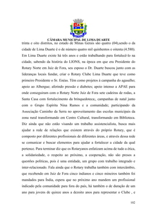 trinta e oito distritos, no estado de Minas Gerais são quatro (04),sendo o da
cidade de Lima Duarte é o de número quatro mil quinhentos e oitenta (4.580).
Em Lima Duarte existe há três anos e estão trabalhando para fortalecê-lo na
cidade, sabendo da história do LIONS, na época em que era Presidente do
Rotary Norte em Juiz de Fora, seu esposo o Dr. Duarte buscou junto com as
lideranças locais fundar, criar o Rotary Clube Lima Duarte que teve como
primeiro Presidente o Sr. Enéas. Têm como projetos à campanha do agasalho;
apoio ao Albergue; aferindo pressão e diabetes; apoio intenso a APAE para
onde conseguiram com o Rotary Norte Juiz de Fora sete cadeiras de rodas, a
Santa Casa com fortalecimento da brinquedoteca;, campanhas de natal junto
com o Grupo Espírita Nina Ramos e a comunidade; participando da
Associação Caminho da Serra no aproveitamento das escolas municipais da
zona rural transformando em Centro Cultural, transformando em Biblioteca.
Diz ainda que não estão visando um trabalho assistencialista, busca mais
ajudar a rede de relações que existem através do próprio Rotary, que é
composto por diferentes profissionais de diferentes áreas, e através dessa rede
se comunicar e buscar elementos para ajudar a fortalecer a cidade da qual
pertence. Para terminar diz que os Rotaryanos enfatizam acima de tudo a ética,
a solidariedade, o respeito ao próximo, a cooperação, não são presos a
questões políticas, pois é uma entidade, um grupo com trabalho integrado e
inter-relacionado. Fala ainda que o Rotary trabalha também com intercâmbio,
que recebendo em Juiz de Fora cinco indianos e cinco mineiros também foi
mandados para Índia, espera que no próximo ano mandem um profissional
indicado pela comunidade para fora do país, há também o de duração de um
ano para jovens de quinze anos a dezoito anos para representar o Clube , e

                                                                           102
 