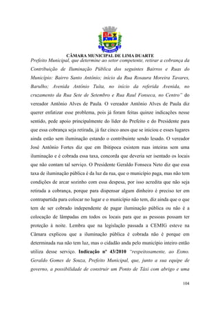 Prefeito Municipal, que determine ao setor competente, retirar a cobrança da
Contribuição de Iluminação Pública dos seguintes Bairros e Ruas do
Município: Bairro Santo Antônio; início da Rua Rosaura Moreira Tavares,
Barulho; Avenida Antônio Tuíta, no início da referida Avenida, no
cruzamento da Rua Sete de Setembro e Rua Raul Fonseca, no Centro” do
vereador Antônio Alves de Paula. O vereador Antônio Alves de Paula diz
querer enfatizar esse problema, pois já foram feitas quinze indicações nesse
sentido, pede apoio principalmente do líder do Prefeito e do Presidente para
que essa cobrança seja retirada, já faz cinco anos que se iniciou e esses lugares
ainda estão sem iluminação estando o contribuinte sendo lesado. O vereador
José Antônio Fortes diz que em Ibitipoca existem ruas inteiras sem uma
iluminação e é cobrada essa taxa, concorda que deveria ser isentado os locais
que não contam tal serviço. O Presidente Geraldo Fonseca Neto diz que essa
taxa de iluminação pública é da luz da rua, que o município paga, mas não tem
condições de arcar sozinho com essa despesa, por isso acredita que não seja
retirada a cobrança, porque para dispensar algum dinheiro é preciso ter em
contrapartida para colocar no lugar e o município não tem, diz ainda que o que
tem de ser cobrado independente de pagar iluminação pública ou não é a
colocação de lâmpadas em todos os locais para que as pessoas possam ter
proteção à noite. Lembra que na legislação passada a CEMIG esteve na
Câmara explicou que a iluminação pública é cobrada não é porque em
determinada rua não tem luz, mas o cidadão anda pelo município inteiro então
utiliza desse serviço. Indicação nº 43/2010 “respeitosamente, ao Exmo.
Geraldo Gomes de Souza, Prefeito Municipal, que, junto a sua equipe de
governo, a possibilidade de construir um Ponto de Táxi com abrigo e uma

                                                                             104
 