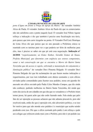pena d’água em frente a Praça da Igreja da Matriz” do vereador Antônio
Alves de Paula. O vereador Antônio Alves de Paula diz que os comerciantes
não são satisfeitos com o ponto naquele local. O vereador José Nilton Aguiar
reforça a indicação e diz que também é preciso uma fiscalização nos táxis,
pois parece que tem carro irregular no ponto. O Vereador Prof.Luiz Henrique
de Lima Alves diz que parece que no ano passado a Prefeitura estava se
reunindo com os taxistas para ver o que poderia ser feito de melhorias para
eles, mas é preciso se saber em que pé está essa negociação. Indicação nº
44/2010 “respeitosamente, ao Exmo. Senhor, Geraldo Gomes de Souza,
Prefeito Municipal, que determine com urgência aos setores competentes,
sanar a má conservação em que se encontra o Morro do Bairro Santa
Terezinha que dá acesso à capela, sobretudo a manutenção do calçamento e
iluminação pública” do vereador Davi Pimenta Delgado. O vereador Davi
Pimenta Delgado diz que há reclamações de que fazem muitas indicações e
requerimentos, por isso tem trabalhado com abaixo assinados e com ofícios
enviados pelas comunidades para ilustrar seus pedidos, nessa em questão foi
anexado um ofício enviado pelo Padre Celso Mendes Campos, que diz ainda
não conhecer, pedindo melhorias no Bairro Santa Terezinha, diz ainda que
outro dia ouviu de um cidadão em que dia que os vereadores e o Prefeito iriam
tomar posse, há quem ache que não estão fazendo nada. Fala ainda que pelo
fato de ser oposição as pessoas acharem que não adianta procurá-lo, pois não
resolverá nada, então diz que é oposição sim, não adversário político, e se isso
for motivo para que não atenda seus pedidos é o município que acaba saindo
perdendo com isso. Diz que o ofício assinado pelo padre é um reforço e pede
aos colegas que reforcem ainda mais com o Prefeito, pois não é um pedido seu

                                                                            105
 