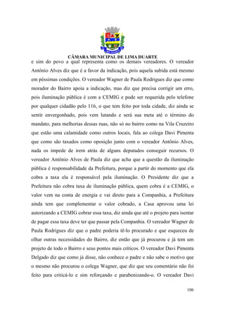 e sim do povo a qual representa como os demais vereadores. O vereador
Antônio Alves diz que é a favor da indicação, pois aquela subida está mesmo
em péssimas condições. O vereador Wagner de Paula Rodrigues diz que como
morador do Bairro apoia a indicação, mas diz que precisa corrigir um erro,
pois iluminação pública é com a CEMIG e pode ser requerida pelo telefone
por qualquer cidadão pelo 116, o que tem feito por toda cidade, diz ainda se
sentir envergonhado, pois vem lutando e será sua meta até o término do
mandato, para melhorias dessas ruas, não só no bairro como na Vila Cruzeiro
que estão uma calamidade como outros locais, fala ao colega Davi Pimenta
que como são taxados como oposição junto com o vereador Antônio Alves,
nada os impede de irem atrás de alguns deputados conseguir recursos. O
vereador Antônio Alves de Paula diz que acha que a questão da iluminação
pública é responsabilidade da Prefeitura, porque a partir do momento que ela
cobra a taxa ela é responsável pela iluminação. O Presidente diz que a
Prefeitura não cobra taxa de iluminação pública, quem cobra é a CEMIG, o
valor vem na conta de energia e vai direto para a Companhia, a Prefeitura
ainda tem que complementar o valor cobrado, a Casa aprovou uma lei
autorizando a CEMIG cobrar essa taxa, diz ainda que até o projeto para isentar
de pagar essa taxa deve ter que passar pela Companhia. O vereador Wagner de
Paula Rodrigues diz que o padre poderia tê-lo procurado e que esqueceu de
olhar outras necessidades do Bairro, diz então que já procurou e já tem um
projeto de todo o Bairro e seus pontos mais críticos. O vereador Davi Pimenta
Delgado diz que como já disse, não conhece o padre e não sabe o motivo que
o mesmo não procurou o colega Wagner, que diz que seu comentário não foi
feito para criticá-lo e sim reforçando e parabenizando-o. O vereador Davi

                                                                          106
 