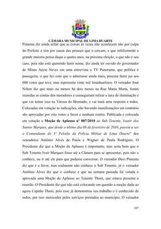 Pimenta diz ainda achar que as coisas às vezes não acontecem não por culpa
do Prefeito e sim por causa das pessoas que o cercam, e que infelizmente a
grande maioria pensa daqui a quatro anos, na próxima eleição, o que não é seu
caso, pois não está querendo fazer nome, diz ainda ter ouvido do governador
de Minas Aécio Neves em uma entrevista a TV Panorama, que política é
passageira, o que fez com que o admirasse ainda mais, procura fazer jus aos
600 votos que teve, mas representa vinte mil limaduartinos. O vereador José
Nilton diz que mais ou menos há dois meses na Rua Maria Marta, foram
reunidas as contas dos moradores e conseguiram retirar a taxa de iluminação e
que vai tentar isso na Várzea do Brumado, e vai trará uma resposta a todos.
Colocadas em votação às indicações, não havendo manifestações em contrário
são aprovadas por oito votos a favor e nenhum contra. Publicada e colocada
em votação a Moção de Aplauso nº 007/2010 ao Sub Tenente, Ivanir dos
Santos Marques, que desde o último dia 08 de fevereiro de 2010, passou a ser
o Comandante do 3º Pelotão da Polícia Militar de Lima Duarte” dos
vereadores Antônio Alves de Paula e Wagner de Paula Rodrigues. O
Presidente diz que a Moção de Aplauso é importante, mas seria bom que o
Sub Tenente Ivair Marques fosse até a Câmara para se apresentar, pois não o
conhece, ou ir até ele para que pudesse conversar. O vereador Davi Pimenta
diz que é a favor, mas realmente não conhece o Sub Tenente, já o vereador
Antônio Alves diz que o conhece e que na semana passada foi votada e
aprovada uma Moção de Aplauso ao Tenente Thoni, que estava presente a
reunião. O Presidente diz que não está colocando em questão a moção dada ao
agora Capitão Thoni, pois esse já demonstrou seu trabalho e é conhecido de
todos, por isso merecedor pelos serviços prestados ao município. O vereador

                                                                         107
 