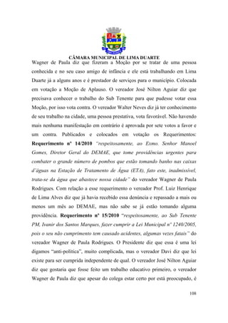 Wagner de Paula diz que fizeram a Moção por se tratar de uma pessoa
conhecida e no seu caso amigo de infância e ele está trabalhando em Lima
Duarte já a alguns anos e é prestador de serviços para o município. Colocada
em votação a Moção de Aplauso. O vereador José Nilton Aguiar diz que
precisava conhecer o trabalho do Sub Tenente para que pudesse votar essa
Moção, por isso vota contra. O vereador Walter Neves diz já ter conhecimento
de seu trabalho na cidade, uma pessoa prestativa, vota favorável. Não havendo
mais nenhuma manifestação em contrário é aprovada por sete votos a favor e
um contra. Publicados e colocados em votação os Requerimentos:
Requerimento nº 14/2010 “respeitosamente, ao Exmo. Senhor Manoel
Gomes, Diretor Geral do DEMAE, que tome providências urgentes para
combater o grande número de pombos que estão tomando banho nas caixas
d’águas na Estação de Tratamento de Água (ETA), fato este, inadmissível,
trata-se da água que abastece nossa cidade” do vereador Wagner de Paula
Rodrigues. Com relação a esse requerimento o vereador Prof. Luiz Henrique
de Lima Alves diz que já havia recebido essa denúncia e repassado a mais ou
menos um mês ao DEMAE, mas não sabe se já estão tomando alguma
providência. Requerimento nº 15/2010 “respeitosamente, ao Sub Tenente
PM, Ivanir dos Santos Marques, fazer cumprir a Lei Municipal nº 1240/2005,
pois o seu não cumprimento tem causado acidentes, algumas vezes fatais” do
vereador Wagner de Paula Rodrigues. O Presidente diz que essa é uma lei
digamos “anti-política”, muito complicada, mas o vereador Davi diz que lei
existe para ser cumprida independente de qual. O vereador José Nilton Aguiar
diz que gostaria que fosse feito um trabalho educativo primeiro, o vereador
Wagner de Paula diz que apesar do colega estar certo por está preocupado, é

                                                                         108
 