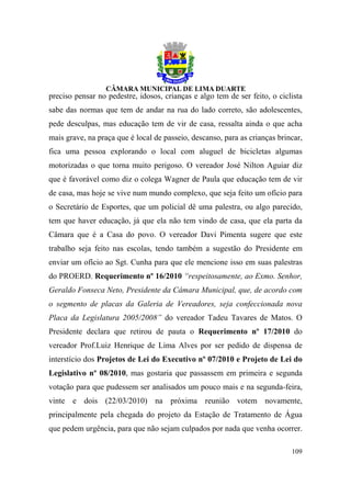 preciso pensar no pedestre, idosos, crianças e algo tem de ser feito, o ciclista
sabe das normas que tem de andar na rua do lado correto, são adolescentes,
pede desculpas, mas educação tem de vir de casa, ressalta ainda o que acha
mais grave, na praça que é local de passeio, descanso, para as crianças brincar,
fica uma pessoa explorando o local com aluguel de bicicletas algumas
motorizadas o que torna muito perigoso. O vereador José Nilton Aguiar diz
que é favorável como diz o colega Wagner de Paula que educação tem de vir
de casa, mas hoje se vive num mundo complexo, que seja feito um ofício para
o Secretário de Esportes, que um policial dê uma palestra, ou algo parecido,
tem que haver educação, já que ela não tem vindo de casa, que ela parta da
Câmara que é a Casa do povo. O vereador Davi Pimenta sugere que este
trabalho seja feito nas escolas, tendo também a sugestão do Presidente em
enviar um ofício ao Sgt. Cunha para que ele mencione isso em suas palestras
do PROERD. Requerimento nº 16/2010 “respeitosamente, ao Exmo. Senhor,
Geraldo Fonseca Neto, Presidente da Câmara Municipal, que, de acordo com
o segmento de placas da Galeria de Vereadores, seja confeccionada nova
Placa da Legislatura 2005/2008” do vereador Tadeu Tavares de Matos. O
Presidente declara que retirou de pauta o Requerimento nº 17/2010 do
vereador Prof.Luiz Henrique de Lima Alves por ser pedido de dispensa de
interstício dos Projetos de Lei do Executivo nº 07/2010 e Projeto de Lei do
Legislativo nº 08/2010, mas gostaria que passassem em primeira e segunda
votação para que pudessem ser analisados um pouco mais e na segunda-feira,
vinte e dois (22/03/2010) na próxima reunião votem novamente,
principalmente pela chegada do projeto da Estação de Tratamento de Água
que pedem urgência, para que não sejam culpados por nada que venha ocorrer.

                                                                            109
 
