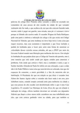 palavras do colega Davi Pimenta sobre vereador e relata ter escutado um
comentário de uma pessoa de alto escalão da cidade de que vereador
realmente não faz nada, e que acabava de crer que não estavam fazendo nada
mesmo, então é pegar um gancho, uma enxada, uma pá e ir arrumar o trevo
porque só falando não resolve nada. O vereador Wagner de Paula Rodrigues
pede uma parte e endossa a indicação do colega e diz que existe um Código
Nacional de Trânsito, que uma mudança no trevo hoje trevo é uma coisa que
requer recursos, mas essa assinatura é importante e que fosse incluído o
pedido de lombadas para o local, pois seria uma forma de amenizar as
velocidades desses veículos nessas entradas, até que o DNIT por meio do
Governo Federal mande uma liberação para melhorias dos trevos. Em relação
às lombadas diz que podem dizer que o Código de Transito não permite, mas é
uma maneira que está sendo usada por alguns estados para amenizar o
problema. Fala ainda que criticar é fácil, mas a realidade é outra e que o
Senhor Jacintho Almeida de Paula foi infeliz em sua colocação, e que a culpa
não é do Poder Público e uma coisa que nem deveria ser colocada, mas que ele
esqueceu de comentar, a maior gravidade é o fato do motorista não ter
habilitação. O Presidente diz que em relação ao que disse o vereador José
Nilton dos Santos Aguiar sobre o vereador não fazer nada é um erro, pois
trabalham muito, estando sempre correndo atrás para melhorias na cidade e
que essa pessoa do alto escalão está desinformada sobre o que é uma Casa
Legislativa. O vereador Luz Henrique de Lima Alves diz que em relação à
indicação do colega, ofícios também deveriam ser enviados aos deputados
federais que daqui a cinco meses terão vereadores nas ruas trabalhando para
eles, que com certeza ganharão votos na cidade, para que também se

                                                                         11
 