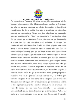 Por causa disso, o Presidente fala sobre um ocorrido, uma senhora veio lhe
procurar, pois seu esposo tinha sido contratado para trabalhar na Prefeitura e
não sabe por que com menos de um mês foi dispensado e o Secretário do
executivo que lhe deu a notícia, disse que os vereadores que não tinham
aprovado sua contratação, a Câmara nem ficou sabendo de sua contratação,
mas para “descontratar” é a Câmara que não aprovou. O vereador José Nilton
Diz que gostaria que através de um ofício ou coisa parecida, que fossem dados
os nomes, para que fosse colocado o preto no branco. O vereador Davi
Pimenta diz que infelizmente isso é coisa de cidade pequena, são muitos
boatos, e que as pessoas tinham que procurar alguma coisa para fazer, dá
então o exemplo do Rotary, para que tem tempo deveria fazer algum trabalho
voluntário para se ocupar, e que um ofício deveria ser enviado para as escolas,
para que ficasse conhecido o trabalho do vereador, pois tudo que acontece é
culpa dos mesmos, e tem que ser dado nome aos bois, pois o próprio Prefeito
pode não está sabendo disso, tendo muito cacique e pouco índio. Diz que
existem três poderes: Executivo, Legislativo e Judiciário, deveria ter um
estudo para que ficasse claro o papel de cada um, e o do vereador é legislar. O
vereador Antônio Alves diz que é uma maldade muito grande por parte do
executivo, pois não é a primeira vez que acontece isso, e o Prefeito para
amenizar a dispensa de um funcionário coloca a culpa na Casa. O Presidente
diz que em momento algum citou nome do Prefeito, que nem sabia da história,
só ficou a par depois de ter lhe comentado o fato, o que está ocorrendo é seu
cerco de pessoas que não estão bem orientadas e não assumem a
responsabilidade do que fazem, fala ainda que as obrigações do Prefeito são
muitas e as vezes acontecem coisas que ele nem fica sabendo. O vereador

                                                                           110
 