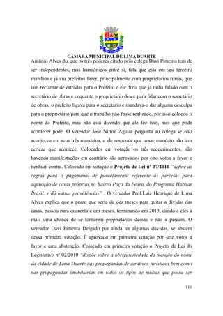 Antônio Alves diz que os três poderes citado pelo colega Davi Pimenta tem de
ser independentes, mas harmônicos entre si, fala que está em seu terceiro
mandato e já viu prefeitos fazer, principalmente com proprietários rurais, que
iam reclamar de estradas para o Prefeito e ele dizia que já tinha falado com o
secretário de obras e enquanto o proprietário desce para falar com o secretário
de obras, o prefeito ligava para o secretario e mandava-o dar alguma desculpa
para o proprietário para que o trabalho não fosse realizado, por isso colocou o
nome do Prefeito, mas não está dizendo que ele fez isso, mas que pode
acontecer pode. O vereador José Nilton Aguiar pergunta ao colega se isso
aconteceu em seus três mandatos, e ele responde que nesse mandato não tem
certeza que acontece. Colocados em votação os três requerimentos, não
havendo manifestações em contrário são aprovados por oito votos a favor e
nenhum contra. Colocado em votação o Projeto de Lei nº 07/2010 “define as
regras para o pagamento de parcelamento referente às parcelas para
aquisição de casas próprias,no Bairro Poço da Pedra, do Programa Habitar
Brasil, e dá outras providências” . O vereador Prof.Luiz Henrique de Lima
Alves explica que o prazo que seria de dez meses para quitar a dívidas das
casas, passou para quarenta e um meses, terminando em 2013, dando a eles a
mais uma chance de se tornarem proprietários dessas e não a percam. O
vereador Davi Pimenta Delgado por ainda ter algumas dúvidas, se abstém
dessa primeira votação. É aprovado em primeira votação por sete votos a
favor e uma abstenção. Colocado em primeira votação o Projeto de Lei do
Legislativo nº 02/2010 “dispõe sobre a obrigatoriedade da menção do nome
da cidade de Lima Duarte nas propagandas de atrativos turísticos bem como
nas propagandas imobiliárias em todos os tipos de mídias que possa ser

                                                                           111
 