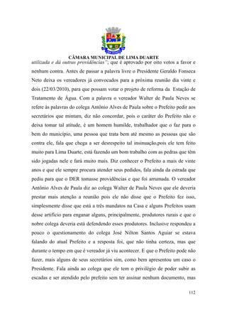 utilizada e dá outras providências”; que é aprovado por oito votos a favor e
nenhum contra. Antes de passar a palavra livre o Presidente Geraldo Fonseca
Neto deixa os vereadores já convocados para a próxima reunião dia vinte e
dois (22/03/2010), para que possam votar o projeto de reforma da Estação de
Tratamento de Água. Com a palavra o vereador Walter de Paula Neves se
refere às palavras do colega Antônio Alves de Paula sobre o Prefeito pedir aos
secretários que mintam, diz não concordar, pois o caráter do Prefeito não o
deixa tomar tal atitude, é um homem humilde, trabalhador que o faz para o
bem do município, uma pessoa que trata bem até mesmo as pessoas que são
contra ele, fala que chega a ser desrespeito tal insinuação,pois ele tem feito
muito para Lima Duarte, está fazendo um bom trabalho com as pedras que têm
sido jogadas nele e fará muito mais. Diz conhecer o Prefeito a mais de vinte
anos e que ele sempre procura atender seus pedidos, fala ainda da estrada que
pediu para que o DER tomasse providências e que foi arrumada. O vereador
Antônio Alves de Paula diz ao colega Walter de Paula Neves que ele deveria
prestar mais atenção a reunião pois ele não disse que o Prefeito fez isso,
simplesmente disse que está a três mandatos na Casa e alguns Prefeitos usam
desse artifício para enganar alguns, principalmente, produtores rurais e que o
nobre colega deveria está defendendo esses produtores. Inclusive respondeu a
pouco o questionamento do colega José Nilton Santos Aguiar se estava
falando do atual Prefeito e a resposta foi, que não tinha certeza, mas que
durante o tempo em que é vereador já viu acontecer. E que o Prefeito pode não
fazer, mais alguns de seus secretários sim, como bem apresentou um caso o
Presidente. Fala ainda ao colega que ele tem o privilégio de poder subir as
escadas e ser atendido pelo prefeito sem ter assinar nenhum documento, mas

                                                                          112
 