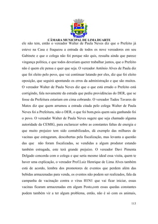 ele não tem, então o vereador Walter de Paula Neves diz que o Prefeito já
esteve na Casa e fraqueou a entrada de todos os nove vereadores em seu
Gabinete e que o colega não foi porque não quis, ressalta ainda que parece
vingança política, e que todos deveriam querer trabalhar juntos, que o Prefeito
não é quem ele pensa e quer que seja. O vereador Antônio Alves de Paula diz
que foi eleito pelo povo, que vai continuar lutando por eles, diz que foi eleito
oposição, que seguirá apontando os erros da administração e que são muitos.
O vereador Walter de Paula Neves diz que o que está errado o Prefeito está
corrigindo, fala novamente da estrada que pediu providências do DER, que se
fosse da Prefeitura estariam em cima cobrando. O vereador Tadeu Tavares de
Matos diz que quem arrumou a estrada citada pelo colega Walter de Paula
Neves foi a Prefeitura, não o DER, o que foi bom,pois quem saiu ganhando foi
o povo. O vereador Walter de Paula Neves sugere que seja chamado alguma
autoridade da CEMIG, para esclarecer sobre as constantes faltas de energia e
que muito prejuízo tem sido contabilizados, dá exemplo das milhares de
vacinas que estragaram, descobertas pela fiscalização, mas levanta a questão
das que    não foram fiscalizadas, se vendidas a algum produtor estando
também estragada, este terá grande prejuízo. O vereador Davi Pimenta
Delgado concorda com o colega e que seria mesmo ideal essa visita, quem te
haver uma explicação, o vereador Prof.Luiz Henrique de Lima Alves também
está de acordo, lembra dos promotores de eventos que perdem além das
bebidas armazenadas para venda, os eventos não podem ser realizados, fala da
campanha de vacinação contra o vírus H1N1 que vai ficar iniciar, essas
vacinas ficaram armazenadas em algum Posto,com essas quedas constantes
podem também vir a ter algum problema, então, não é só com os animais,

                                                                            113
 