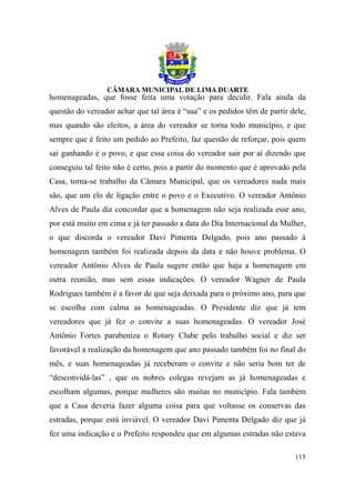 homenageadas, que fosse feita uma votação para decidir. Fala ainda da
questão do vereador achar que tal área é “sua” e os pedidos têm de partir dele,
mas quando são eleitos, a área do vereador se torna todo município, e que
sempre que é feito um pedido ao Prefeito, faz questão de reforçar, pois quem
sai ganhando é o povo, e que essa coisa do vereador sair por aí dizendo que
conseguiu tal feito não é certo, pois a partir do momento que é aprovado pela
Casa, torna-se trabalho da Câmara Municipal, que os vereadores nada mais
são, que um elo de ligação entre o povo e o Executivo. O vereador Antônio
Alves de Paula diz concordar que a homenagem não seja realizada esse ano,
por está muito em cima e já ter passado a data do Dia Internacional da Mulher,
o que discorda o vereador Davi Pimenta Delgado, pois ano passado à
homenagem também foi realizada depois da data e não houve problema. O
vereador Antônio Alves de Paula sugere então que haja a homenagem em
outra reunião, mas sem essas indicações. O vereador Wagner de Paula
Rodrigues também é a favor de que seja deixada para o próximo ano, para que
se escolha com calma as homenageadas. O Presidente diz que já tem
vereadores que já fez o convite a suas homenageadas. O vereador José
Antônio Fortes parabeniza o Rotary Clube pelo trabalho social e diz ser
favorável a realização da homenagem que ano passado também foi no final do
mês, e suas homenageadas já receberam o convite e não seria bom ter de
“desconvidá-las” , que os nobres colegas revejam as já homenageadas e
escolham algumas, porque mulheres são muitas no município. Fala também
que a Casa deveria fazer alguma coisa para que voltasse os conservas das
estradas, porque está inviável. O vereador Davi Pimenta Delgado diz que já
fez uma indicação e o Prefeito respondeu que em algumas estradas não estava

                                                                           115
 