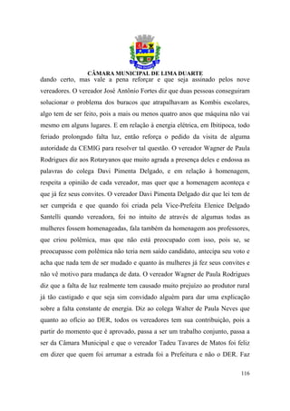 dando certo, mas vale a pena reforçar e que seja assinado pelos nove
vereadores. O vereador José Antônio Fortes diz que duas pessoas conseguiram
solucionar o problema dos buracos que atrapalhavam as Kombis escolares,
algo tem de ser feito, pois a mais ou menos quatro anos que máquina não vai
mesmo em alguns lugares. E em relação à energia elétrica, em Ibitipoca, todo
feriado prolongado falta luz, então reforça o pedido da visita de alguma
autoridade da CEMIG para resolver tal questão. O vereador Wagner de Paula
Rodrigues diz aos Rotaryanos que muito agrada a presença deles e endossa as
palavras do colega Davi Pimenta Delgado, e em relação à homenagem,
respeita a opinião de cada vereador, mas quer que a homenagem aconteça e
que já fez seus convites. O vereador Davi Pimenta Delgado diz que lei tem de
ser cumprida e que quando foi criada pela Vice-Prefeita Elenice Delgado
Santelli quando vereadora, foi no intuito de através de algumas todas as
mulheres fossem homenageadas, fala também da homenagem aos professores,
que criou polêmica, mas que não está preocupado com isso, pois se, se
preocupasse com polêmica não teria nem saído candidato, antecipa seu voto e
acha que nada tem de ser mudado e quanto às mulheres já fez seus convites e
não vê motivo para mudança de data. O vereador Wagner de Paula Rodrigues
diz que a falta de luz realmente tem causado muito prejuízo ao produtor rural
já tão castigado e que seja sim convidado alguém para dar uma explicação
sobre a falta constante de energia. Diz ao colega Walter de Paula Neves que
quanto ao ofício ao DER, todos os vereadores tem sua contribuição, pois a
partir do momento que é aprovado, passa a ser um trabalho conjunto, passa a
ser da Câmara Municipal e que o vereador Tadeu Tavares de Matos foi feliz
em dizer que quem foi arrumar a estrada foi a Prefeitura e não o DER. Faz

                                                                         116
 