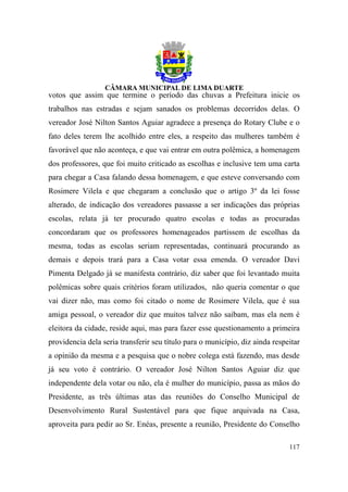 votos que assim que termine o período das chuvas a Prefeitura inicie os
trabalhos nas estradas e sejam sanados os problemas decorridos delas. O
vereador José Nilton Santos Aguiar agradece a presença do Rotary Clube e o
fato deles terem lhe acolhido entre eles, a respeito das mulheres também é
favorável que não aconteça, e que vai entrar em outra polêmica, a homenagem
dos professores, que foi muito criticado as escolhas e inclusive tem uma carta
para chegar a Casa falando dessa homenagem, e que esteve conversando com
Rosimere Vilela e que chegaram a conclusão que o artigo 3º da lei fosse
alterado, de indicação dos vereadores passasse a ser indicações das próprias
escolas, relata já ter procurado quatro escolas e todas as procuradas
concordaram que os professores homenageados partissem de escolhas da
mesma, todas as escolas seriam representadas, continuará procurando as
demais e depois trará para a Casa votar essa emenda. O vereador Davi
Pimenta Delgado já se manifesta contrário, diz saber que foi levantado muita
polêmicas sobre quais critérios foram utilizados, não queria comentar o que
vai dizer não, mas como foi citado o nome de Rosimere Vilela, que é sua
amiga pessoal, o vereador diz que muitos talvez não saibam, mas ela nem é
eleitora da cidade, reside aqui, mas para fazer esse questionamento a primeira
providencia dela seria transferir seu título para o município, diz ainda respeitar
a opinião da mesma e a pesquisa que o nobre colega está fazendo, mas desde
já seu voto é contrário. O vereador José Nilton Santos Aguiar diz que
independente dela votar ou não, ela é mulher do município, passa as mãos do
Presidente, as três últimas atas das reuniões do Conselho Municipal de
Desenvolvimento Rural Sustentável para que fique arquivada na Casa,
aproveita para pedir ao Sr. Enéas, presente a reunião, Presidente do Conselho

                                                                              117
 