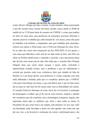 contra Álcool e Drogas que faça o mesmo. E para terminar, relata emocionado
o que lhe ocorreu nesse mesmo dia dessa reunião, estava desde as 09:00 da
manhã até as 17:30 para tratar de assuntos da UNIPAC e coisas que poderia
ter feito em meia hora, uma professora do município, procurou dificultar o
máximo possível o trabalho que estão fazendo há seis meses, como não gosta
de trabalhar com telefone e computador, mas quer trabalhar pelo município,
colocou sua esposa a frente junto com o Prof.Luiz Henrique de Lima Alves.
Se as aulas dos cursos não começarem até dia 30/03/2010, só em agosto, e
essa moça que dificultou, como tem de ser dado nome às bois, será feito um
ofício ao Prefeito dando nome e relatando o ocorrido, e que uma pessoa dessa
não deveria estar numa sala de aula, fala ainda que o vereador Davi Pimenta
Delgado disse que existe muito cacique e pouco índio, criticando a
administração Geraldo Gomes, mas o problema é que ele infelizmente é
cercado por pessoas como essa, costuma-se dizer que estando do lado do
Prefeito se é seu braço direito, essa professora é o braço esquerdo com uma
unha inflamada e bichada, pede que os vereadores apóiem que a UNIPAC
volte para Lima Duarte até março, o que está difícil, pois o que foi feito nesse
dia era para ter sido feito há três meses atrás, mas as dificuldades são muitas.
O vereador Prof.Luiz Henrique de Lima Alves diz ser favorável à realização
da homenagem a mulher, que já fez um de seus convites, respeita a opinião
dos vereadores que são contrários, mas a homenagem é pequena, singela, mas
representa muito para as mulheres que vêem e para todas as outras. O
Presidente diz que como houve um empate, pela primeira vez teve que votar
um desempate, pede desculpas a quem vier não agradar, mas como tem que
dar seu voto, o dá favorável a realização do evento, confirmando para o dia

                                                                            118
 