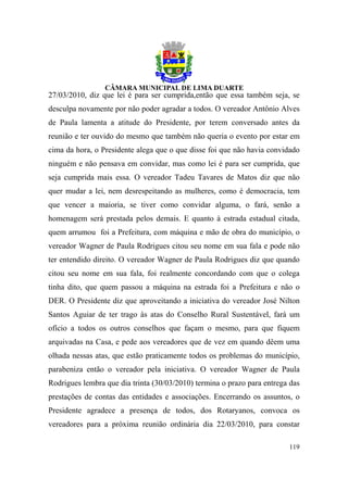 27/03/2010, diz que lei é para ser cumprida,então que essa também seja, se
desculpa novamente por não poder agradar a todos. O vereador Antônio Alves
de Paula lamenta a atitude do Presidente, por terem conversado antes da
reunião e ter ouvido do mesmo que também não queria o evento por estar em
cima da hora, o Presidente alega que o que disse foi que não havia convidado
ninguém e não pensava em convidar, mas como lei é para ser cumprida, que
seja cumprida mais essa. O vereador Tadeu Tavares de Matos diz que não
quer mudar a lei, nem desrespeitando as mulheres, como é democracia, tem
que vencer a maioria, se tiver como convidar alguma, o fará, senão a
homenagem será prestada pelos demais. E quanto à estrada estadual citada,
quem arrumou foi a Prefeitura, com máquina e mão de obra do município, o
vereador Wagner de Paula Rodrigues citou seu nome em sua fala e pode não
ter entendido direito. O vereador Wagner de Paula Rodrigues diz que quando
citou seu nome em sua fala, foi realmente concordando com que o colega
tinha dito, que quem passou a máquina na estrada foi a Prefeitura e não o
DER. O Presidente diz que aproveitando a iniciativa do vereador José Nilton
Santos Aguiar de ter trago às atas do Conselho Rural Sustentável, fará um
ofício a todos os outros conselhos que façam o mesmo, para que fiquem
arquivadas na Casa, e pede aos vereadores que de vez em quando dêem uma
olhada nessas atas, que estão praticamente todos os problemas do município,
parabeniza então o vereador pela iniciativa. O vereador Wagner de Paula
Rodrigues lembra que dia trinta (30/03/2010) termina o prazo para entrega das
prestações de contas das entidades e associações. Encerrando os assuntos, o
Presidente agradece a presença de todos, dos Rotaryanos, convoca os
vereadores para a próxima reunião ordinária dia 22/03/2010, para constar

                                                                         119
 
