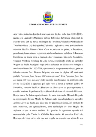Aos vinte e dois dias do mês de março do ano de dois mil e dez (22/03/2010),
reuniu-se o Legislativo Municipal na Sala de Sessões da Câmara Municipal, às
dezoito horas (18 h), para a realização da Terceira (3ª) Reunião Ordinária do
Terceiro Período (3º) da Segunda (2ª) Sessão Legislativa, sob a presidência do
vereador Geraldo Fonseca Neto. Com as palavras de praxe, o Presidente,
percebendo haver número regimental, declara abertos os trabalhos. O Pequeno
Expediente se inicia com a chamada dos vereadores, feita pelo Secretário,
vereador Prof.Luiz Henrique de Lima Alves, constatando a falta do vereador
Wagner de Paula Rodrigues, logo após é colocada em discussão e votação a
ata da reunião do dia 15/03/2010, que contendo um pequeno equivoco, pois na
fala do vereador Davi Pimenta Delgado, nos autos da página 107, onde está
grafado “procura fazer jus aos 600 votos que teve” lê-se “procura fazer jus
aos quase 600 votos que teve”. Não havendo manifestações em contrário a ata
do dia 15/03/2010 é aprovada por sete votos a favor e nenhum contra. O
Secretário, vereador Prof.Luiz Henrique de Lima Alves dá prosseguimento à
reunião lendo os Expedientes Recebidos da Prefeitura e Leitura de Diversos.
Dentre esses, foi lido o agradecimento do autor Alexandre Miranda Delgado
ao recebimento de uma Moção de Aplauso, ação essa elogiada pelo vereador
Antônio Alves de Paula, que disse não ter presenciado ainda, em nenhum de
seus mandatos, um agradecimento, uma retribuição de uma Moção de
Aplauso, e que o autor também fez questão de agradecer quando foi
contemplado pelo Título de Cidadão Benemérito. O vereador Prof.Luiz
Henrique de Lima Alves diz que em relação ao assunto, no início de seu

                                                                          121
 