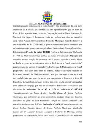 mandato,quando homenageou a Dona Shirley pela publicação de seu livro
Memórias do Coração, ela também fez um agradecimento que foi lido na
Casa. É lida a prestação de contas da Corporação Musical Novo Horizonte de
São José dos Lopes. O Presidente relata ter recebido em mãos do vereador
José Nilton Aguiar, representante do Conselho Municipal Rural Sustentável a
ata da reunião do dia 22/03/2010, e para os vereadores que se interessar em
saber do assunto tratado, estará arquivada na Secretaria da Câmara Municipal.
Publicação do Projeto de Lei nº 10/2010 “Altera a Lei Municipal Ordinária
nº 1524, de 04 de novembro de 2009, e dá outras providências”. O projeto em
questão é sobre a doação do terreno ao INSS, então o vereador Antônio Alves
de Paula pergunta sobre o impasse entre a Prefeitura e a “atual proprietária”
para liberação do terreno. O vereador Tadeu Tavares de Matos diz que a “atual
proprietária” não quer abrir mão do terreno, inclusive que tem chegado ao
local mais material da fábrica da mesma, mas que com certeza um prazo vai
ser estabelecido para que ela retire seu maquinário e desocupe a área. O
Presidente diz acreditar que com o início das obras se ela não sair vai receber
uma ordem de despejo por não ter alternativa. Publicados e colocados em
discussão às Indicações de nº 45 a 51/2010. Indicação nº 45/2010
“respeitosamente, ao Exmo. Senhor, Geraldo Gomes de Souza, Prefeito
Municipal, que determine ao setor competente realizar obras nos bueiros
existentes no final da Rua Presidente Vargas no Bairro Cruzeiro”, do
vereador Antônio Alves de Paula. Indicação nº 46/2010 “respeitosamente, ao
Exmo. Senhor, Geraldo Gomes de Souza, Prefeito Municipal, atendendo
pedido do Sr. Devanir Geraldo Moreira e Gilberto de Oliveira, ambos
portadores de deficiência física, que estude a possibilidade de melhorar

                                                                           122
 