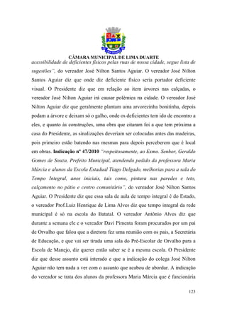 acessibilidade de deficientes físicos pelas ruas de nossa cidade, segue lista de
sugestões”, do vereador José Nilton Santos Aguiar. O vereador José Nilton
Santos Aguiar diz que onde diz deficiente físico seria portador deficiente
visual. O Presidente diz que em relação ao item árvores nas calçadas, o
vereador José Nilton Aguiar irá causar polêmica na cidade. O vereador José
Nilton Aguiar diz que geralmente plantam uma arvorezinha bonitinha, depois
podam a árvore e deixam só o galho, onde os deficientes tem ido de encontro a
eles, e quanto às construções, uma obra que citaram foi a que tem próxima a
casa do Presidente, as sinalizações deveriam ser colocadas antes das madeiras,
pois primeiro estão batendo nas mesmas para depois perceberem que é local
em obras. Indicação nº 47/2010 “respeitosamente, ao Exmo. Senhor, Geraldo
Gomes de Souza, Prefeito Municipal, atendendo pedido da professora Maria
Márcia e alunos da Escola Estadual Tiago Delgado, melhorias para a sala do
Tempo Integral, anos iniciais, tais como, pintura nas paredes e teto,
calçamento no pátio e centro comunitário”, do vereador José Nilton Santos
Aguiar. O Presidente diz que essa sala de aula de tempo integral é do Estado,
o vereador Prof.Luiz Henrique de Lima Alves diz que tempo integral da rede
municipal é só na escola do Batatal. O vereador Antônio Alves diz que
durante a semana ele e o vereador Davi Pimenta foram procurados por um pai
de Orvalho que falou que a diretora fez uma reunião com os pais, a Secretária
de Educação, e que vai ser tirada uma sala do Pré-Escolar de Orvalho para a
Escola de Manejo, diz querer então saber se é a mesma escola. O Presidente
diz que desse assunto está interado e que a indicação do colega José Nilton
Aguiar não tem nada a ver com o assunto que acabou de abordar. A indicação
do vereador se trata dos alunos da professora Maria Márcia que é funcionária

                                                                            123
 