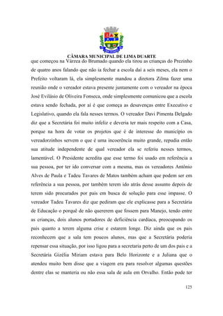 que começou na Várzea do Brumado quando ela tirou as crianças do Prezinho
de quatro anos falando que não ia fechar a escola daí a seis meses, ela nem o
Prefeito voltaram lá, ela simplesmente mandou a diretora Zilma fazer uma
reunião onde o vereador estava presente juntamente com o vereador na época
José Evilásio de Oliveira Fonseca, onde simplesmente comunicou que a escola
estava sendo fechada, por aí é que começa as desavenças entre Executivo e
Legislativo, quando ela fala nesses termos. O vereador Davi Pimenta Delgado
diz que a Secretária foi muito infeliz e deveria ter mais respeito com a Casa,
porque na hora de votar os projetos que é de interesse do município os
vereadorzinhos servem o que é uma incoerência muito grande, repudia então
sua atitude independente de qual vereador ela se referiu nesses termos,
lamentável. O Presidente acredita que esse termo foi usado em referência a
sua pessoa, por ter ido conversar com a mesma, mas os vereadores Antônio
Alves de Paula e Tadeu Tavares de Matos também acham que podem ser em
referência a sua pessoa, por também terem ido atrás desse assunto depois de
terem sido procurados por pais em busca de solução para esse impasse. O
vereador Tadeu Tavares diz que pediram que ele explicasse para a Secretária
de Educação o porquê de não quererem que fossem para Manejo, tendo entre
as crianças, dois alunos portadores de deficiência cardíaca, preocupando os
pais quanto a terem alguma crise e estarem longe. Diz ainda que os pais
reconhecem que a sala tem poucos alunos, mas que a Secretária poderia
repensar essa situação, por isso ligou para a secretaria perto de um dos pais e a
Secretária Gizélia Miriam estava para Belo Horizonte e a Juliana que o
atendeu muito bem disse que a viagem era para resolver algumas questões
dentre elas se manteria ou não essa sala de aula em Orvalho. Então pode ter

                                                                             125
 
