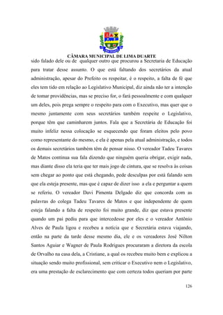 sido falado dele ou de qualquer outro que procurou a Secretaria de Educação
para tratar desse assunto. O que está faltando dos secretários da atual
administração, apesar do Prefeito os respeitar, é o respeito, a falta de fé que
eles tem tido em relação ao Legislativo Municipal, diz ainda não ter a intenção
de tomar providências, mas se preciso for, o fará pessoalmente e com qualquer
um deles, pois prega sempre o respeito para com o Executivo, mas quer que o
mesmo juntamente com seus secretários também respeite o Legislativo,
porque têm que caminharem juntos. Fala que a Secretária de Educação foi
muito infeliz nessa colocação se esquecendo que foram eleitos pelo povo
como representante do mesmo, e ela é apenas pela atual administração, e todos
os demais secretários também têm de pensar nisso. O vereador Tadeu Tavares
de Matos continua sua fala dizendo que ninguém queria obrigar, exigir nada,
mas diante disso ela teria que ter mais jogo de cintura, que se resolva às coisas
sem chegar ao ponto que está chegando, pede desculpas por está falando sem
que ela esteja presente, mas que é capaz de dizer isso a ela e perguntar a quem
se referiu. O vereador Davi Pimenta Delgado diz que concorda com as
palavras do colega Tadeu Tavares de Matos e que independente de quem
esteja falando a falta de respeito foi muito grande, diz que estava presente
quando um pai pediu para que intercedesse por eles e o vereador Antônio
Alves de Paula ligou e recebeu a notícia que e Secretária estava viajando,
então na parte da tarde desse mesmo dia, ele e os vereadores José Nilton
Santos Aguiar e Wagner de Paula Rodrigues procuraram a diretora da escola
de Orvalho na casa dela, a Cristiane, a qual os recebeu muito bem e explicou a
situação sendo muito profissional, sem criticar o Executivo nem o Legislativo,
era uma prestação de esclarecimento que com certeza todos queriam por parte

                                                                             126
 