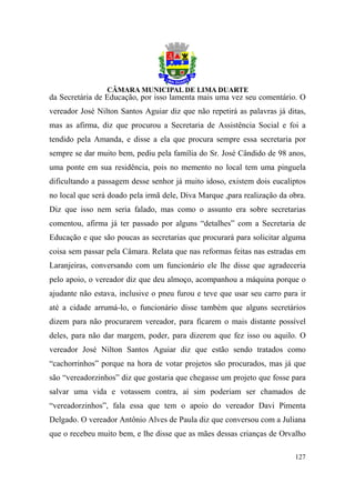 da Secretária de Educação, por isso lamenta mais uma vez seu comentário. O
vereador José Nilton Santos Aguiar diz que não repetirá as palavras já ditas,
mas as afirma, diz que procurou a Secretaria de Assistência Social e foi a
tendido pela Amanda, e disse a ela que procura sempre essa secretaria por
sempre se dar muito bem, pediu pela família do Sr. José Cândido de 98 anos,
uma ponte em sua residência, pois no memento no local tem uma pinguela
dificultando a passagem desse senhor já muito idoso, existem dois eucaliptos
no local que será doado pela irmã dele, Diva Marque ,para realização da obra.
Diz que isso nem seria falado, mas como o assunto era sobre secretarias
comentou, afirma já ter passado por alguns “detalhes” com a Secretaria de
Educação e que são poucas as secretarias que procurará para solicitar alguma
coisa sem passar pela Câmara. Relata que nas reformas feitas nas estradas em
Laranjeiras, conversando com um funcionário ele lhe disse que agradeceria
pelo apoio, o vereador diz que deu almoço, acompanhou a máquina porque o
ajudante não estava, inclusive o pneu furou e teve que usar seu carro para ir
até a cidade arrumá-lo, o funcionário disse também que alguns secretários
dizem para não procurarem vereador, para ficarem o mais distante possível
deles, para não dar margem, poder, para dizerem que fez isso ou aquilo. O
vereador José Nilton Santos Aguiar diz que estão sendo tratados como
“cachorrinhos” porque na hora de votar projetos são procurados, mas já que
são “vereadorzinhos” diz que gostaria que chegasse um projeto que fosse para
salvar uma vida e votassem contra, aí sim poderiam ser chamados de
“vereadorzinhos”, fala essa que tem o apoio do vereador Davi Pimenta
Delgado. O vereador Antônio Alves de Paula diz que conversou com a Juliana
que o recebeu muito bem, e lhe disse que as mães dessas crianças de Orvalho

                                                                         127
 