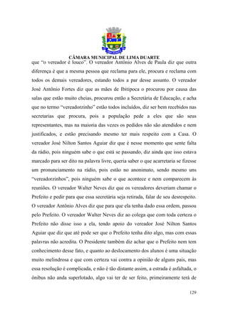 que “o vereador é louco”. O vereador Antônio Alves de Paula diz que outra
diferença é que a mesma pessoa que reclama para ele, procura e reclama com
todos os demais vereadores, estando todos a par desse assunto. O vereador
José Antônio Fortes diz que as mães de Ibitipoca o procurou por causa das
salas que estão muito cheias, procurou então a Secretária de Educação, e acha
que no termo “vereadorzinho” estão todos incluídos, diz ser bem recebidos nas
secretarias que procura, pois a população pede a eles que são seus
representantes, mas na maioria das vezes os pedidos não são atendidos e nem
justificados, e estão precisando mesmo ter mais respeito com a Casa. O
vereador José Nilton Santos Aguiar diz que é nesse momento que sente falta
da rádio, pois ninguém sabe o que está se passando, diz ainda que isso estava
marcado para ser dito na palavra livre, queria saber o que acarretaria se fizesse
um pronunciamento na rádio, pois estão no anonimato, sendo mesmo uns
“vereadorzinhos”, pois ninguém sabe o que acontece e nem comparecem às
reuniões. O vereador Walter Neves diz que os vereadores deveriam chamar o
Prefeito e pedir para que essa secretária seja retirada, falar de seu desrespeito.
O vereador Antônio Alves diz que para que ela tenha dado essa ordem, passou
pelo Prefeito. O vereador Walter Neves diz ao colega que com toda certeza o
Prefeito não disse isso a ela, tendo apoio do vereador José Nilton Santos
Aguiar que diz que até pode ser que o Prefeito tenha dito algo, mas com essas
palavras não acredita. O Presidente também diz achar que o Prefeito nem tem
conhecimento desse fato, e quanto ao deslocamento dos alunos é uma situação
muito melindrosa e que com certeza vai contra a opinião de alguns pais, mas
essa resolução é complicada, e não é tão distante assim, a estrada é asfaltada, o
ônibus não anda superlotado, algo vai ter de ser feito, primeiramente terá de

                                                                              129
 
