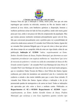 Fonseca Neto diz que a indicação é válida, muito justa, mas que em uma
reportagem que assistiu na televisão, mostrou no Rio de Janeiro onde o
carnaval já teve início, com banheiros químicos a disposição, homens e
mulheres preferiam urinar do lado de fora em público, tendo sido muita gente
presa por isso, então é um pouco de falta de compreensão da população. Mas
que muitas pessoas realmente reclamam principalmente quem vem de fora,
fala que conversará pessoalmente com o prefeito para ver a possibilidade de
colocá-los ainda nesse carnaval. O vereador José Nilton dos Santos Aguiar diz
ao vereador Davi pimenta Delgado que a lei que ele citou e disse que talvez
não desse tempo de ser cumprida, tinha de estar em vigor desde a data de sua
publicação. Indicação nº. 12/2010 “indica, respeitosamente ao Exmo.
Senhor, Geraldo Gomes de Souza, Prefeito Municipal, que determine ao setor
competente providenciar com urgência melhorias no “mata-burro”que serve
de travessia de pedestres e veículos na saída da comunidade de Souza do Rio
Grande sentido Capitães”, do vereador Prof. Luiz Henrique de Lima Alves. O
vereador Prof. Luiz Henrique de Lima Alves diz ser um local muito perigoso,
que os vereadores Tadeu Tavares de Matos e José Nilton dos Santos Aguiar
conhecem, por relato de moradores um automóvel caiu lá, o motorista não
conhecia a estrada e deu muito trabalho para que o carro fosse retirado. O
vereador José Nilton dos Santos Aguiar reforça a indicação e diz já ter
presenciado quedas de motoqueiros e de carros no local. Todas as indicações
são aprovadas por oito votos a favor e nenhum contra. Publicados os
Requerimentos nº. 02 e 03/2010. Requerimento nº. 02/2010 “requer,
respeitosamente, ao Exmo. Senhor Geraldo Gomes de Souza, Prefeito
Municipal, que esclareça a esta Casa Legislativa quantos veículos tipo

                                                                          13
 