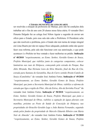ser resolvida a situação da professora do Manejo, pois não há condições dela
trabalhar até o fim do ano com 28 alunos nessa faixa etária. O vereador Davi
Pimenta Delgado faz ao colega José Nilton Aguiar a sugestão de enviar um
ofício para o Estado, pois essa sala não cabe a Prefeitura. O Presidente acha
que não resolverá o problema, pois o Estado não tem turma de tempo integral
em Lima Duarte por não ter espaço físico adequado, podendo então não querer
fazer essa reforma, pela sala não funcionar com sua autorização, o que pode
acontecer é o Prefeito ter boa vontade e fazer melhorias no prédio. Indicação
nº 48/2010 “respeitosamente, ao Exmo. Senhor, Geraldo Gomes de Souza,
Prefeito Municipal, que viabilize junto às categorias competentes, colocar
luminárias nas ruas de Ibitipoca, começando pela estrada do Parque, Rua
Júlio Miranda, Rua Hernane Lara da Silva Mourão, final da Rua do Céu,
estrada para Santana do Garambéu, Rua do Curro sentido Ibraim Camilo de
Souza (Camilinho)” do vereador José Antônio Fortes. Indicação nº 49/2010
“respeitosamente, ao Exmo. Senhor, Geraldo Gomes de Souza, Prefeito
Municipal, que junto a Secretaria Municipal de Obras, viabilize a reforma da
estrada que liga a região do Pilar, Alto da Estiva, Alto da Serrinha Fiscal” do
vereador José Antônio Fortes. Indicação nº 50/2010 “respeitosamente, ao
Exmo. Senhor, Geraldo Gomes de Souza, Prefeito Municipal, que junto a
Secretaria Municipal de Obras, viabilize a captação de águas pluviais com
manilhas, próximo ao Posto de Saúde de Conceição de Ibitipoca, nas
propriedades de Octacílio Geraldo Lage e João Batista Fernandes, seguindo
ainda pelos fundos da propriedade de Marcelo Eduardo Ribeiro com Maria
Nair de Almeida”, do vereador José Antônio Fortes. Indicação nº 51/2010
“respeitosamente, ao Exmo. Senhor, Geraldo Gomes de Souza, Prefeito

                                                                           130
 