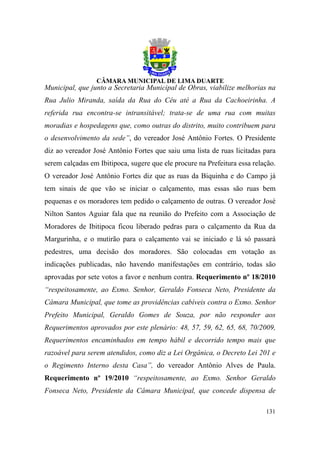Municipal, que junto a Secretaria Municipal de Obras, viabilize melhorias na
Rua Julio Miranda, saída da Rua do Céu até a Rua da Cachoeirinha. A
referida rua encontra-se intransitável; trata-se de uma rua com muitas
moradias e hospedagens que, como outras do distrito, muito contribuem para
o desenvolvimento da sede”, do vereador José Antônio Fortes. O Presidente
diz ao vereador José Antônio Fortes que saiu uma lista de ruas licitadas para
serem calçadas em Ibitipoca, sugere que ele procure na Prefeitura essa relação.
O vereador José Antônio Fortes diz que as ruas da Biquinha e do Campo já
tem sinais de que vão se iniciar o calçamento, mas essas são ruas bem
pequenas e os moradores tem pedido o calçamento de outras. O vereador José
Nilton Santos Aguiar fala que na reunião do Prefeito com a Associação de
Moradores de Ibitipoca ficou liberado pedras para o calçamento da Rua da
Margurinha, e o mutirão para o calçamento vai se iniciado e lá só passará
pedestres, uma decisão dos moradores. São colocadas em votação as
indicações publicadas, não havendo manifestações em contrário, todas são
aprovadas por sete votos a favor e nenhum contra. Requerimento nº 18/2010
“respeitosamente, ao Exmo. Senhor, Geraldo Fonseca Neto, Presidente da
Câmara Municipal, que tome as providências cabíveis contra o Exmo. Senhor
Prefeito Municipal, Geraldo Gomes de Souza, por não responder aos
Requerimentos aprovados por este plenário: 48, 57, 59, 62, 65, 68, 70/2009,
Requerimentos encaminhados em tempo hábil e decorrido tempo mais que
razoável para serem atendidos, como diz a Lei Orgânica, o Decreto Lei 201 e
o Regimento Interno desta Casa”, do vereador Antônio Alves de Paula.
Requerimento nº 19/2010 “respeitosamente, ao Exmo. Senhor Geraldo
Fonseca Neto, Presidente da Câmara Municipal, que concede dispensa de

                                                                           131
 