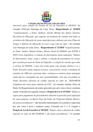 interstício para votação do Projeto de Lei do Executivo nº 09/2010” do
vereador Prof.Luiz Henrique de Lima Alves. Requerimento nº 20/2010
“respeitosamente, a Exma. Senhora, Gizelia Miriam dos Santos Teixeira,
Secretária de Educação, que organize um momento de reunião com todos os
servidores da Educação de nosso município para elaborar um novo Plano de
Cargos e Salários da Educação ou rever o que está em vigor”, do vereador
Luiz Henrique de Lima Alves. Requerimento nº 21/2010 “respeitosamente,
ao Exmo. Senhor, Manoel Gomes, Diretor Geral do DEMAE, que ENVIE A
ESTA Casa Legislativa, a relação de funcionários desta autarquia: Número
de funcionários, nome, cargo e salário; a relação de prestadores de serviço
que recebem por meio de Notas de Empenho; a relação de veículos que estão
a serviço do DEMAE; o que está sendo gasto com energia elétrica e se o
Poder Executivo ainda repassa recursos, caso positivo, enviar o montante de
setembro de 2009 até a presente data; esclareça os motivos desta autarquia
ainda não ter conseguido sua auto sustentabilidade, visto que, foi pedido ao
Poder Executivo abertura de crédito especial no valor de       R$50.000,00
(cinqüenta mil reais) para reforma da ETA”, do vereador Antônio Alves de
Paula. Os Requerimentos são todos aprovados por sete votos a favor e nenhum
contra. Colocado em segunda votação o Projeto de Lei nº 07/2010 “Define as
regras para pagamento de parcelamento referente às parcelas para aquisição
de casas próprias, no Bairro Poço da Pedra, do Programa Habitar Brasil e
dá outras providencias”; não havendo manifestações em contrário é aprovado
por sete votos a favor e nenhum contra. Colocado em 1ª e 2ª votação o
Projeto de Lei do Executivo nº 09/2010 “Dispõe sobre a abertura de crédito
especial no valor de R$ 50.000,00, e dá outras providências”. O vereador

                                                                        132
 