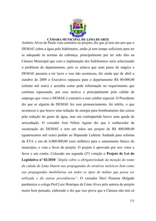 Antônio Alves de Paula vota contrário ao projeto, diz que já tem um ano que o
DEMAE cobra a água pelo hidrômetro, então já tem tempo suficiente para ter
se adequado às normas da cobrança, principalmente por ter sido dito na
Câmara Municipal que com a implantação dos hidrômetros seria solucionado
o problema do departamento, pois se achava que num passe de mágica o
DEMAE passaria a ter lucro e isso não aconteceu, diz ainda que de abril a
outubro de 2009 o Executivo repassou para o departamento R$ 80.000,00
(oitenta mil reais) e acredita como pede informação no requerimento que
continua repassando, por esse motivo e principalmente pelo cabide de
emprego que virou o DEMAE é contrário a esse crédito especial. O Presidente
diz que se alguém do DEMAE fez esse pronunciamento, foi infeliz, o que
aconteceu é que houve uma redução de energia para bombeamento das caixas
pela redução do gasto de água, mas em contrapartida houve uma queda de
arrecadação. O vereador José Nilton Aguiar diz que é conhecedor da
sucatização do DEMAE e tem em mãos um projeto de R$ 400.000,00
(quatrocentos mil reais) pedido ao Deputado Lafaiete Andrada para reforma
da ETA e um de 6.000.000,00 (seis milhões) para o saneamento básico do
município, e vota a favor do projeto. O projeto é aprovado por seis votos a
favor e um contra. Colocado em segunda (2ª) votação o Projeto de Lei do
Legislativo nº 02/2010 “dispõe sobre a obrigatoriedade da menção do nome
da cidade de Lima Duarte nas propagandas de atrativos turísticos bem como
nas propagandas imobiliárias em todos os tipos de mídias que possa ser
utilizada e dá outras providências”. O vereador Davi Pimenta Delgado
parabeniza o colega Prof.Luiz Henrique de Lima Alves pela autoria do projeto
muito bem pensado, elaborado e diz que isso prova que a Câmara não tem só

                                                                         133
 