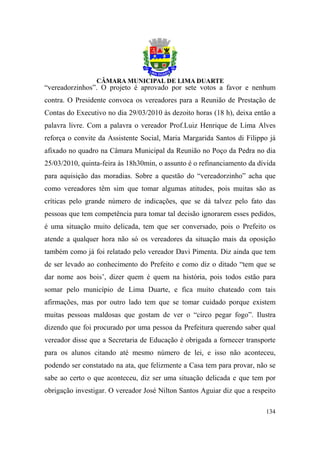 “vereadorzinhos”. O projeto é aprovado por sete votos a favor e nenhum
contra. O Presidente convoca os vereadores para a Reunião de Prestação de
Contas do Executivo no dia 29/03/2010 às dezoito horas (18 h), deixa então a
palavra livre. Com a palavra o vereador Prof.Luiz Henrique de Lima Alves
reforça o convite da Assistente Social, Maria Margarida Santos di Filippo já
afixado no quadro na Câmara Municipal da Reunião no Poço da Pedra no dia
25/03/2010, quinta-feira às 18h30min, o assunto é o refinanciamento da dívida
para aquisição das moradias. Sobre a questão do “vereadorzinho” acha que
como vereadores têm sim que tomar algumas atitudes, pois muitas são as
críticas pelo grande número de indicações, que se dá talvez pelo fato das
pessoas que tem competência para tomar tal decisão ignorarem esses pedidos,
é uma situação muito delicada, tem que ser conversado, pois o Prefeito os
atende a qualquer hora não só os vereadores da situação mais da oposição
também como já foi relatado pelo vereador Davi Pimenta. Diz ainda que tem
de ser levado ao conhecimento do Prefeito e como diz o ditado “tem que se
dar nome aos bois’, dizer quem é quem na história, pois todos estão para
somar pelo município de Lima Duarte, e fica muito chateado com tais
afirmações, mas por outro lado tem que se tomar cuidado porque existem
muitas pessoas maldosas que gostam de ver o “circo pegar fogo”. Ilustra
dizendo que foi procurado por uma pessoa da Prefeitura querendo saber qual
vereador disse que a Secretaria de Educação é obrigada a fornecer transporte
para os alunos citando até mesmo número de lei, e isso não aconteceu,
podendo ser constatado na ata, que felizmente a Casa tem para provar, não se
sabe ao certo o que aconteceu, diz ser uma situação delicada e que tem por
obrigação investigar. O vereador José Nilton Santos Aguiar diz que a respeito

                                                                         134
 