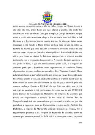 desse assunto novamente entra a falta da rádio, porque na Câmara tem-se a
ata, eles não têm, então dizem que não falaram e pronto, fala ainda dos
assuntos que estão parados na Casa, por exemplo, o Código Tributário, porque
daqui a pouco entra o recesso, chega o fim do ano e nada foi feito, a Lei
Orgânica e o Regimento Interno quando iniciou, foi dito que fariam umas
mudanças e está parado, o Plano Diretor até hoje nada se tem em mãos. A
respeito da palavra que tinha deixado, Cooperativa, teve uma reunião no dia
anterior a esse, diz que no Conselho Municipal Rural Sustentável foi feito um
ofício para todos os donos de laticínios compareçam à próxima reunião
juntamente com o presidente da cooperativa. A respeito da rádio questiona o
que pode ser feito, o que ele particularmente pode fazer, e a respeito do
concurso pede que o Presidente como representante da comissão falasse
alguma coisa, pergunta também aos vereadores Davi Pimenta e Antônio Alves
pela lei anti-fumo, e quer saber também dos nomes de rua do Capoeirão, pois
foi cobrado quanto a isso, diz ainda estar disposto a ir até lá medir todas as
ruas e trazer os nomes que eles querem, ou seja os que já estão lá, pois não
querem mudança. Quanto a UNIPAC diz ter feito um ofício que já foi
entregue na secretaria e está protocolado, diz ainda que no dia 13/01/2010
numa reunião da Associação de Moradores de Ibitipoca lhe pediram que
fizesse um requerimento a respeito de três obras no distrito, Rua da
Margurinha onde iniciava umas colunas que os moradores achavam que iria
prejudicar a passagem, muro da Cachoeirinha e a obra do Sr. Antônio dos
Bichinhos, a respeito da Margurinha estavam iniciando as colunas, fez o
requerimento, procurou o Sr. Joaquim da Secretaria de Vistorias, então na
semana que passou o pessoal do DER foi lá e embargou a obra, enquanto

                                                                          135
 