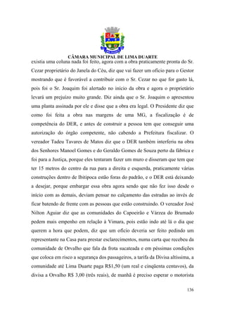 existia uma coluna nada foi feito, agora com a obra praticamente pronta do Sr.
Cezar proprietário do Janela do Céu, diz que vai fazer um oficio para o Gestor
mostrando que é favorável a contribuir com o Sr. Cezar no que for gasto lá,
pois foi o Sr. Joaquim foi alertado no início da obra e agora o proprietário
levará um prejuízo muito grande. Diz ainda que o Sr. Joaquim o apresentou
uma planta assinada por ele e disse que a obra era legal. O Presidente diz que
como foi feita a obra nas margens de uma MG, a fiscalização é de
competência do DER, e antes de construir a pessoa tem que conseguir uma
autorização do órgão competente, não cabendo a Prefeitura fiscalizar. O
vereador Tadeu Tavares de Matos diz que o DER também interferiu na obra
dos Senhores Manoel Gomes e do Geraldo Gomes de Souza perto da fábrica e
foi para a Justiça, porque eles tentaram fazer um muro e disseram que tem que
ter 15 metros do centro da rua para a direita e esquerda, praticamente várias
construções dentro de Ibitipoca estão foras do padrão, e o DER está deixando
a desejar, porque embargar essa obra agora sendo que não fez isso desde o
início com as demais, deviam pensar no calçamento das estradas ao invés de
ficar batendo de frente com as pessoas que estão construindo. O vereador José
Nilton Aguiar diz que as comunidades do Capoeirão e Várzea do Brumado
pedem mais empenho em relação à Vimara, pois estão indo até lá o dia que
querem a hora que podem, diz que um ofício deveria ser feito pedindo um
representante na Casa para prestar esclarecimentos, numa carta que recebeu da
comunidade de Orvalho que fala da frota sucateada e em péssimas condições
que coloca em risco a segurança dos passageiros, a tarifa da Divisa altíssima, a
comunidade até Lima Duarte paga R$1,50 (um real e cinqüenta centavos), da
divisa a Orvalho R$ 3,00 (três reais), de manhã é preciso esperar o motorista

                                                                            136
 