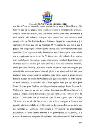 que faz a Penalva, atrasando quem precisa chegar cedo a Lima Duarte. Diz
também que se faz preciso uma legislação quanto à metragem das estradas,
acredita serem sete metros, mas costumam colocar uma cerca exatamente a
sete metros, não deixando margem para passeio em lado nenhum, está
acontecendo em São José dos Lopes, Ibitipoca, Capoeirão, e questiona se é o
secretário de obras que tem de fiscalizar. O Presidente diz que sim e que é
preciso ver a legislação federal vigente e nesse caso, um vereador pode fazer
essa lei na Casa regulamentando. O vereador José Nilton Aguiar coloca ainda
que a respeito dos carros novos da Prefeitura que estão rodando deveriam ter
mais cuidado com eles, pois os carros antigos numa estrada de Laranjeiras, por
exemplo, estava a oitenta por hora (80K/h), o novo não demorará também,
então que fosse feito algo, não sabe se uma lei ou um requerimento para que
seja afixado nos carros “como estou dirigindo e um número de telefone para
contato”, pois se não tomarem cuidado, estes carros daqui a algum tempo
também estarão em leilão. O Presidente diz que isso poderia ser feito através
de uma indicação, o vereador José Nilton Aguiar pede que seja feito pela
Mesa Diretora, para finalizar sua fala parabeniza o colega Tadeu Tavares de
Matos pela passagem de seu aniversário, desejando que Deus o ilumine e o
coloque sempre a frente do município para que o melhor seja feito em favor de
todos. O Presidente diz ao vereador José Nilton Aguiar que o Código
Tributário tem de vir do Executivo, o que foi enviado para a Câmara ano
passado não tem validade, a Lei Orgânica e o Regimento Interno gostaria que
nas reuniões de Comissão começassem a providenciar as modificações
necessárias, o Plano Diretor também é de prerrogativa do Executivo, e a
respeito do concurso na quinta-feira próxima haverá uma reunião da Comissão

                                                                          137
 