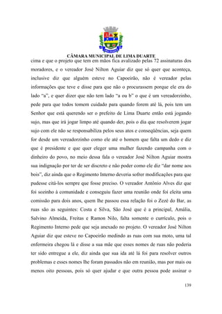 cima e que o projeto que tem em mãos fica avalizado pelas 72 assinaturas dos
moradores, e o vereador José Nilton Aguiar diz que só quer que aconteça,
inclusive diz que alguém esteve no Capoeirão, não é vereador pelas
informações que teve e disse para que não o procurassem porque ele era do
lado “a”, e quer dizer que não tem lado “a ou b” o que é um vereadorzinho,
pede para que todos tomem cuidado para quando forem até lá, pois tem um
Senhor que está querendo ser o prefeito de Lima Duarte então está jogando
sujo, mas que irá jogar limpo até quando der, pois o dia que resolverem jogar
sujo com ele não se responsabiliza pelos seus atos e conseqüências, seja quem
for desde um vereadorzinho como ele até o homem que falta um dedo e diz
que é presidente e que quer eleger uma mulher fazendo campanha com o
dinheiro do povo, no meio dessa fala o vereador José Nilton Aguiar mostra
sua indignação por ter de ser discreto e não poder como ele diz “dar nome aos
bois”, diz ainda que o Regimento Interno deveria sofrer modificações para que
pudesse citá-los sempre que fosse preciso. O vereador Antônio Alves diz que
foi sozinho à comunidade e conseguiu fazer uma reunião onde foi eleita uma
comissão para dois anos, quem lhe passou essa relação foi o Zezé do Bar, as
ruas são as seguintes: Costa e Silva, São José que é a principal, Amália,
Salvino Almeida, Freitas e Ramon Nilo, falta somente o currículo, pois o
Regimento Interno pede que seja anexado no projeto. O vereador José Nilton
Aguiar diz que esteve no Capoeirão medindo as ruas com sua moto, uma tal
enfermeira chegou lá e disse a sua mãe que esses nomes de ruas não poderia
ter sido entregue a ele, diz ainda que sua ida até lá foi para resolver outros
problemas e esses nomes lhe foram passados não em reunião, mas por mais ou
menos oito pessoas, pois só quer ajudar e que outra pessoa pode assinar o

                                                                          139
 