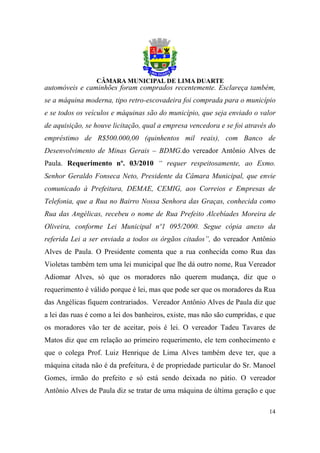 automóveis e caminhões foram comprados recentemente. Esclareça também,
se a máquina moderna, tipo retro-escovadeira foi comprada para o município
e se todos os veículos e máquinas são do município, que seja enviado o valor
de aquisição, se houve licitação, qual a empresa vencedora e se foi através do
empréstimo de R$500.000,00 (quinhentos mil reais), com Banco de
Desenvolvimento de Minas Gerais – BDMG.do vereador Antônio Alves de
Paula. Requerimento nº. 03/2010 “ requer respeitosamente, ao Exmo.
Senhor Geraldo Fonseca Neto, Presidente da Câmara Municipal, que envie
comunicado à Prefeitura, DEMAE, CEMIG, aos Correios e Empresas de
Telefonia, que a Rua no Bairro Nossa Senhora das Graças, conhecida como
Rua das Angélicas, recebeu o nome de Rua Prefeito Alcebíades Moreira de
Oliveira, conforme Lei Municipal nº1 095/2000. Segue cópia anexo da
referida Lei a ser enviada a todos os órgãos citados”, do vereador Antônio
Alves de Paula. O Presidente comenta que a rua conhecida como Rua das
Violetas também tem uma lei municipal que lhe dá outro nome, Rua Vereador
Adiomar Alves, só que os moradores não querem mudança, diz que o
requerimento é válido porque é lei, mas que pode ser que os moradores da Rua
das Angélicas fiquem contrariados. Vereador Antônio Alves de Paula diz que
a lei das ruas é como a lei dos banheiros, existe, mas não são cumpridas, e que
os moradores vão ter de aceitar, pois é lei. O vereador Tadeu Tavares de
Matos diz que em relação ao primeiro requerimento, ele tem conhecimento e
que o colega Prof. Luiz Henrique de Lima Alves também deve ter, que a
máquina citada não é da prefeitura, é de propriedade particular do Sr. Manoel
Gomes, irmão do prefeito e só está sendo deixada no pátio. O vereador
Antônio Alves de Paula diz se tratar de uma máquina de última geração e que

                                                                            14
 
