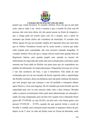 projeto que votará favorável. O vereador Antônio Alves diz que já está tudo
certo, sabe-se onde a rua inicia e termina e que a reunião foi feita com 60
pessoas, não com meia dúzia, diz não querer passar na frente de ninguém e
que o colega pode até assinar junto com ele o projeto, pois a partir do
momento que foram eleitos são vereadores do município. O vereador José
Nilton Aguiar diz que um morador simples do Capoeirão disse que seria bom
que os Nobres Vereadores fossem até lá, assim teriam a certeza que todos
estão lutando pela comunidade, não teria terceiros tentando atrapalhar. O
vereador Antônio Alves diz que o colega colocou muito bem quando falou do
Regimento Interno, pois quando propôs uma emenda ao mesmo ela
infelizmente foi arquivada não tendo sido nem avaliada pelas comissões, pedia
somente que fosse dado ao Prefeito um prazo para que ele respondesse aos
pedidos de informação, foi arquivada porque o Regimento teria que ser revisto
e isso não aconteceu até hoje, o que é lamentável. Fala ainda de uma
reclamação que teve de um morador da Escola Agrícola sobre a superlotação
das Kombis escolares, deixa sua denúncia, pois não pode continuar da maneira
que está, porque logo que começou o ano foi proibido o transporte urbano
agora liberou e virou uma bagunça, lhe foi relatado que numa Kombi que tem
capacidade para oito ou nove pessoas tinha vinte e duas crianças. Ressalta
então os poucos investimentos feitos pela atual administração em educação e
saúde, faz uma comparação, pois em dois mil e quatro com a Educação foram
gastos R$ 175.592,08, ou seja 28,16%, em dois mil e oito foram gastos com
pessoal 273.052,48 - 25,78%, quando diz que querem fechar a escola de
Orvalho é verdade, pois começam assim trazendo os pequenos alunos do pré,
depois os da 1ª série vai indo até fechar como na Várzea do Brumado, estão

                                                                         140
 