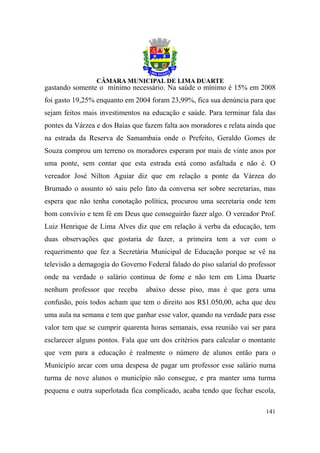 gastando somente o mínimo necessário. Na saúde o mínimo é 15% em 2008
foi gasto 19,25% enquanto em 2004 foram 23,99%, fica sua denúncia para que
sejam feitos mais investimentos na educação e saúde. Para terminar fala das
pontes da Várzea e dos Baías que fazem falta aos moradores e relata ainda que
na estrada da Reserva de Samambaia onde o Prefeito, Geraldo Gomes de
Souza comprou um terreno os moradores esperam por mais de vinte anos por
uma ponte, sem contar que esta estrada está como asfaltada e não é. O
vereador José Nilton Aguiar diz que em relação a ponte da Várzea do
Brumado o assunto só saiu pelo fato da conversa ser sobre secretarias, mas
espera que não tenha conotação política, procurou uma secretaria onde tem
bom convívio e tem fé em Deus que conseguirão fazer algo. O vereador Prof.
Luiz Henrique de Lima Alves diz que em relação à verba da educação, tem
duas observações que gostaria de fazer, a primeira tem a ver com o
requerimento que fez a Secretária Municipal de Educação porque se vê na
televisão a demagogia do Governo Federal falado do piso salarial do professor
onde na verdade o salário continua de fome e não tem em Lima Duarte
nenhum professor que receba      abaixo desse piso, mas é que gera uma
confusão, pois todos acham que tem o direito aos R$1.050,00, acha que deu
uma aula na semana e tem que ganhar esse valor, quando na verdade para esse
valor tem que se cumprir quarenta horas semanais, essa reunião vai ser para
esclarecer alguns pontos. Fala que um dos critérios para calcular o montante
que vem para a educação é realmente o número de alunos então para o
Município arcar com uma despesa de pagar um professor esse salário numa
turma de nove alunos o município não consegue, e pra manter uma turma
pequena e outra superlotada fica complicado, acaba tendo que fechar escola,

                                                                         141
 